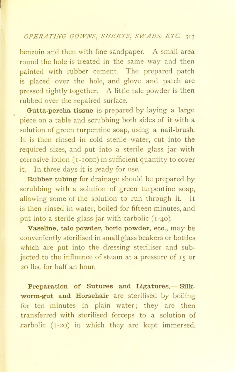 benzoin and then with fine sandpaper. A small area round the hole is treated in the same way and then painted with rubber cement. The prepared patch is placed over the hole, and glove and patch are pressed tightly together. A little talc powder is then rubbed over the repaired surface. Gutta-percha tissue is prepared by laying a large piece on a table and scrubbing both sides of it with a solution of green turpentine soap, using a nail-brush. It is then rinsed in cold sterile water, cut into the required sizes, and put into a sterile glass jar with corrosive lotion (i-iooo) in sufficient quantity to cover it. In three days it is ready for use. Rubber tubing for drainage should be prepared by scrubbing with a solution of green turpentine soap, allowing some of the solution to run through it. It is then rinsed in water, boiled for fifteen minutes, and put into a sterile glass jar with carbolic (1-40). Vaseline, talc powder, boric powder, etc., may be conveniently sterilised in small glass beakers or bottles which are put into the dressing steriliser and sub- jected to the influence of steam at a pressure of 15 or 20 lbs. for half an hour. Preparation of Sutures and Ligatures.— Silk- worm-gut and Horsehair are sterilised by boiling for ten minutes in plain water; they are then transferred with sterilised forceps to a solution of carbolic (1-20) in which they are kept immersed.