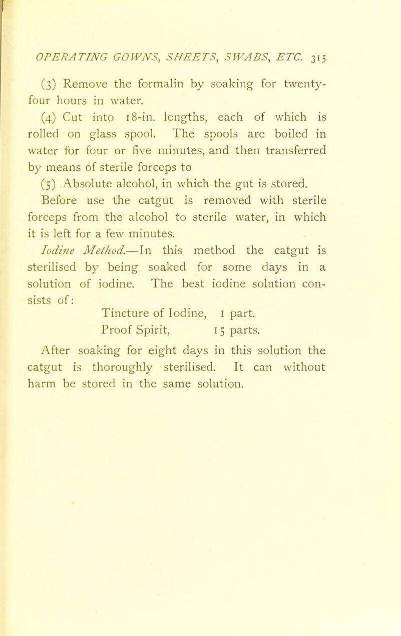 (3) Remove the formalin by soaking for twenty- four hours in water. (4) Cut into 18-in. lengths, each of which is rolled on glass spool. The spools are boiled in water for four or five minutes, and then transferred by means of sterile forceps to (5) Absolute alcohol, in which the gut is stored. Before use the catgut is removed with sterile forceps from the alcohol to sterile water, in which it is left for a few minutes. lodme Method.—In this method the catgut is sterilised by being soaked for some days in a solution of iodine. The best iodine solution con- sists of: Tincture of Iodine, i part. Proof Spirit, 15 parts. After soaking for eight days in this solution the catgut is thoroughly sterilised. It can without harm be stored in the same solution.