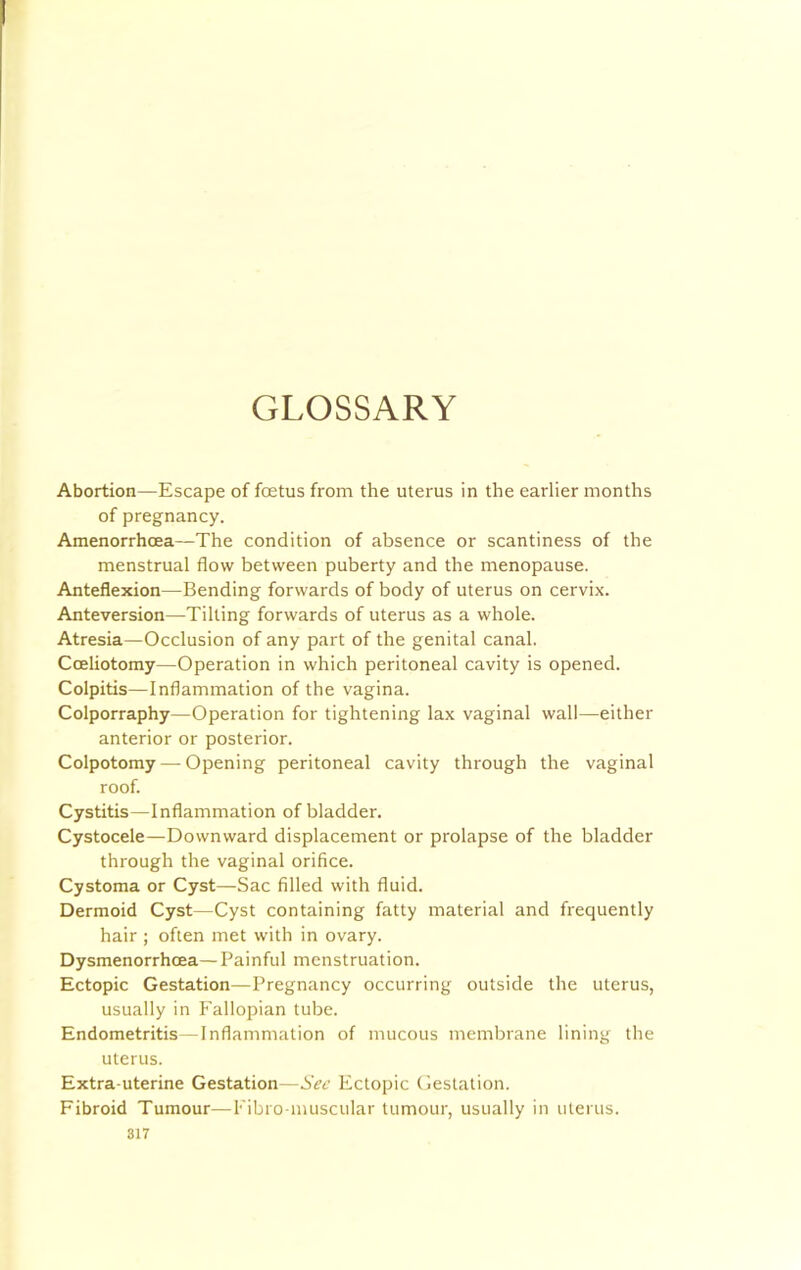 GLOSSARY Abortion—Escape of foetus from the uterus in the earlier months of pregnancy. Amenorrhoea—The condition of absence or scantiness of the menstrual flow between puberty and the menopause. Anteflexion—Bending forwards of body of uterus on cervix. Anteversion—Tilting forwards of uterus as a whole. Atresia—Occlusion of any part of the genital canal. Cceliotomy—Operation in which peritoneal cavity is opened. Colpitis—Inflammation of the vagina. Colporraphy—Operation for tightening lax vaginal wall—either anterior or posterior. Colpotomy — Opening peritoneal cavity through the vaginal roof. Cystitis—Inflammation of bladder. Cystocele—Downward displacement or prolapse of the bladder through the vaginal orifice. Cystoma or Cyst—Sac filled with fluid. Dermoid Cyst—Cyst containing fatty material and frequently hair ; often met with in ovary. Dysmenorrhoea— Painful menstruation. Ectopic Gestation—Pregnancy occurring outside the uterus, usually in Fallopian tube. Endometritis—Inflammation of mucous membrane lining the uterus. Extra-uterine Gestation—Sec Ectopic Gestation. Fibroid Tumour—Fibro-muscular tumour, usually in uterus.