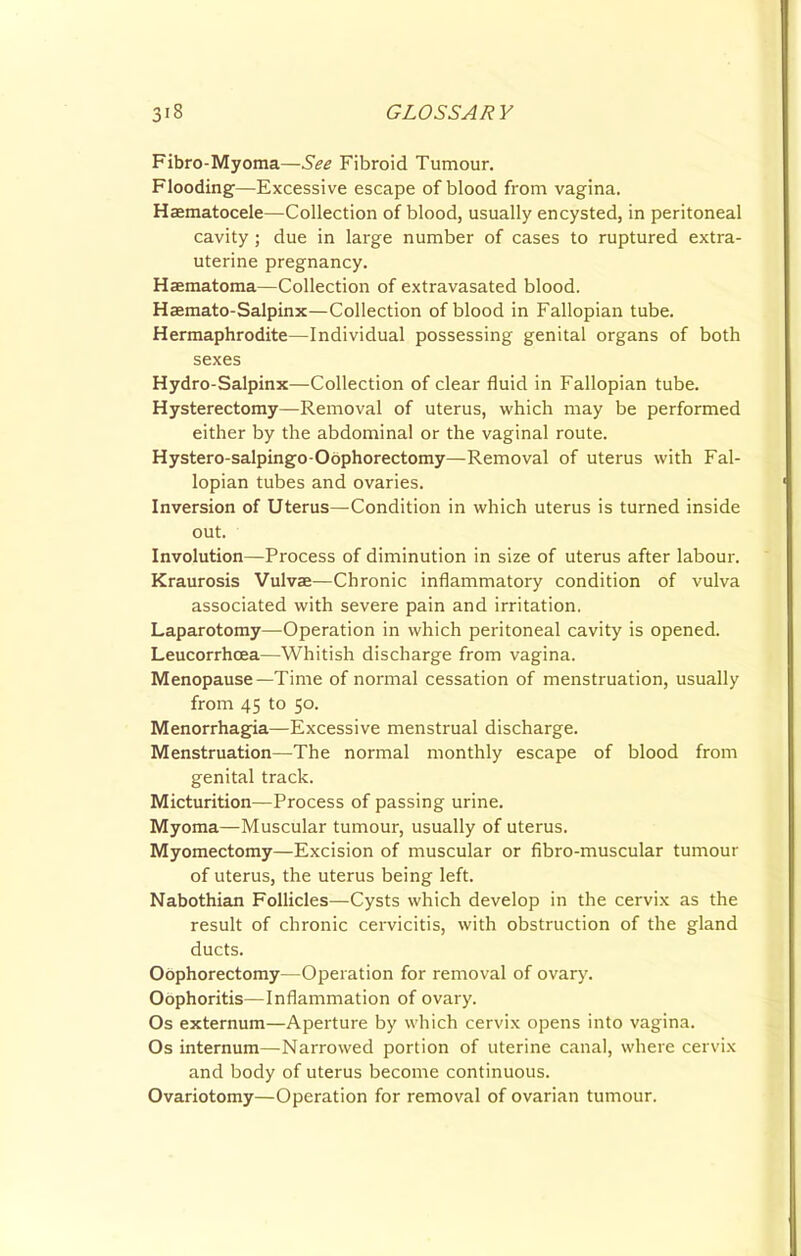 Fibro-Myoma—See Fibroid Tumour. Flooding—Excessive escape of blood from vagina. Haematocele—Collection of blood, usually encysted, in peritoneal cavity ; due in large number of cases to ruptured extra- uterine pregnancy. Haematoma—Collection of extravasated blood. Haemato-Salpinx—Collection of blood in Fallopian tube. Hermaphrodite—Individual possessing genital organs of both sexes Hydro-Salpinx—Collection of clear fluid in Fallopian tube. Hysterectomy—^Removal of uterus, which may be performed either by the abdominal or the vaginal route. Hystero-salpingo-Oophorectomy—Removal of uterus with Fal- lopian tubes and ovaries. Inversion of Uterus—Condition in which uterus is turned inside out. Involution—Process of diminution in size of uterus after labour. Kraurosis Vulvae—Chronic inflammatory condition of vulva associated with severe pain and irritation. Laparotomy—Operation in which peritoneal cavity is opened. Leucorrhoea—Whitish discharge from vagina. Menopause—Time of normal cessation of menstruation, usually from 45 to 50. Menorrhagia—Excessive menstrual discharge. Menstruation—The normal monthly escape of blood from genital track. Micturition—Process of passing urine. Myoma—Muscular tumour, usually of uterus. Myomectomy—Excision of muscular or fibro-muscular tumour of uterus, the uterus being left. Nabothian Follicles—Cysts which develop in the cervix as the result of chronic cervicitis, with obstruction of the gland ducts. Oophorectomy—Operation for removal of ovary. Oophoritis—Inflammation of ovary. Os externum—Aperture by which cervix opens into vagina. Os internum—Narrowed portion of uterine canal, where cervix and body of uterus become continuous. Ovariotomy—Operation for removal of ovarian tumour.