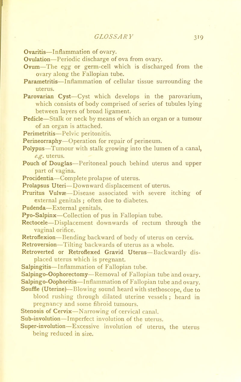 Ovaritis—Inflammation of ovary. Ovulation—Periodic discharge of ova from ovary. Ovum—The egg or germ-cell which is discharged from the ovary along the Fallopian tube. Parametritis—Inflammation of cellular tissue surrounding the uterus. Parovarian Cyst—Cyst which develops in the parovarium, which consists of body comprised of series of tubules lying between layers of broad ligament. Pedicle—Stalk or neck by means of which an organ or a tumour of an organ is attached. Perimetritis—Pelvic peritonitis. Perineorraphy—Operation for repair of perineum. Polypus—Tumour with stalk growing into the lumen of a canal, e.g. uterus. Pouch of Douglas—Peritoneal pouch behind uterus and upper part of vagina. Procidentia—Complete prolapse of uterus. Prolapsus Uteri—Downward displacement of uterus. Pruritus Vulvae—Disease associated with severe itching of external genitals ; often due to diabetes. Pudenda—External genitals. Pyo-Salpinx—Collection of pus in Fallopian tube. Rectocele—Displacement downwards of rectum through the vaginal orifice. Retroflexion—Bending backward of body of uterus on cervix. Retroversion—Tilting backwards of uterus as a whole. Retroverted or Retroflexed Gravid Uterus—Backwardly dis- placed uterus which is pregnant. Salpingitis—Inflammation of Fallopian tube. Salpingo-Oophorectomy—Removal of Fallopian tube and ovary. Salpingo-Obphoritis—Inflammation of Fallopian tube and ovary. Souffle (Uterine)—Blowing sound heard with stethoscope, due to blood rushing through dilated uterine vessels ; heard in pregnancy and some fibroid tumours. Stenosis of Cervix—Narrowing of cervical canal. Sub-involution—Imperfect involution of the uterus. Super-involution—Excessive involution of uterus, the uterus being reduced in size.