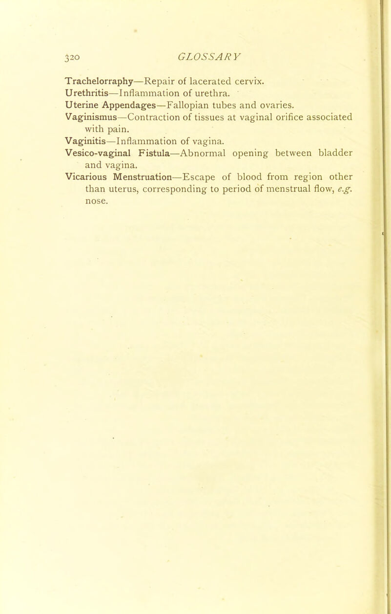 Trachelorraphy—Repair of lacerated cervix. Urethritis—Inflammation of urethra. Uterine Appendages—Fallopian tubes and ovaries. Vaginismus—Contraction of tissues at vaginal orifice associated with pain. Vaginitis—Inflammation of vagina. Vesico-vaginal Fistula—Abnormal opening between bladder and vagina. Vicarious Menstruation—Escape of blood from region other than uterus, corresponding to period of menstrual flow, e.g. nose.