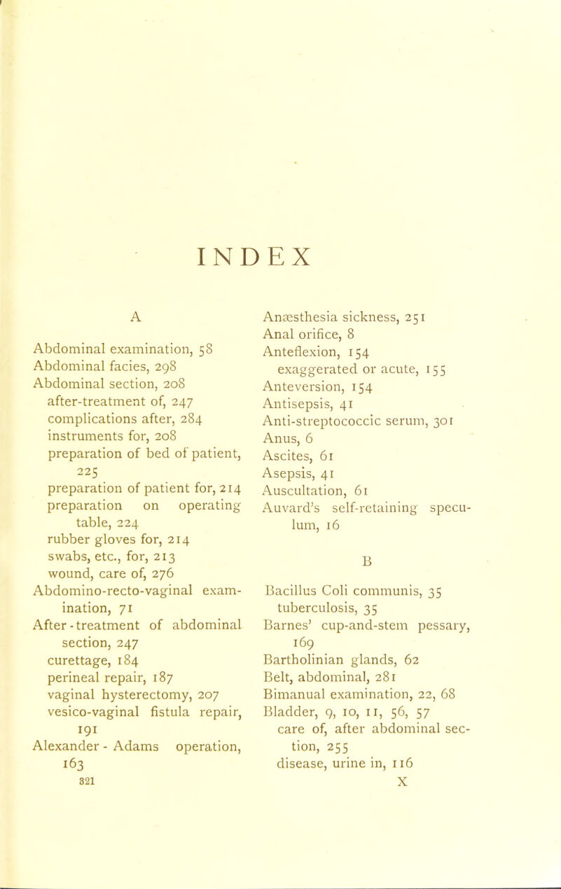 INDEX A Abdominal examination, 58 Abdominal facies, 298 Abdominal section, 208 after-treatment of, 247 complications after, 284 instruments for, 208 preparation of bed of patient, 225 preparation of patient for, 214 preparation on operating table, 224 rubber gloves for, 214 swabs, etc., for, 213 wound, care of, 276 Abdomino-recto-vaginal exam- ination, 71 After-treatment of abdominal section, 247 curettage, 184 perineal repair, 187 vaginal hysterectomy, 207 vesico-vaginal fistula repair, 191 Alexander - Adams operation, 163 821 Antesthesia sickness, 251 Anal orifice, 8 Anteflexion, 154 exaggerated or acute, 155 Anteversion, 154 Antisepsis, 41 Anti-streptococcic serum, 301 Anus, 6 Ascites, 61 Asepsis, 41 Auscultation, 61 Auvard’s self-retaining specu- lum, 16 B Bacillus Coli communis, 35 tuberculosis, 35 Barnes’ cup-and-stem pessary, 169 Bartholinian glands, 62 Belt, abdominal, 281 Bimanual examination, 22, 68 Bladder, 9, 10, ii, 56, 57 care of, after abdominal sec- tion, 255 disease, urine in, 116 X