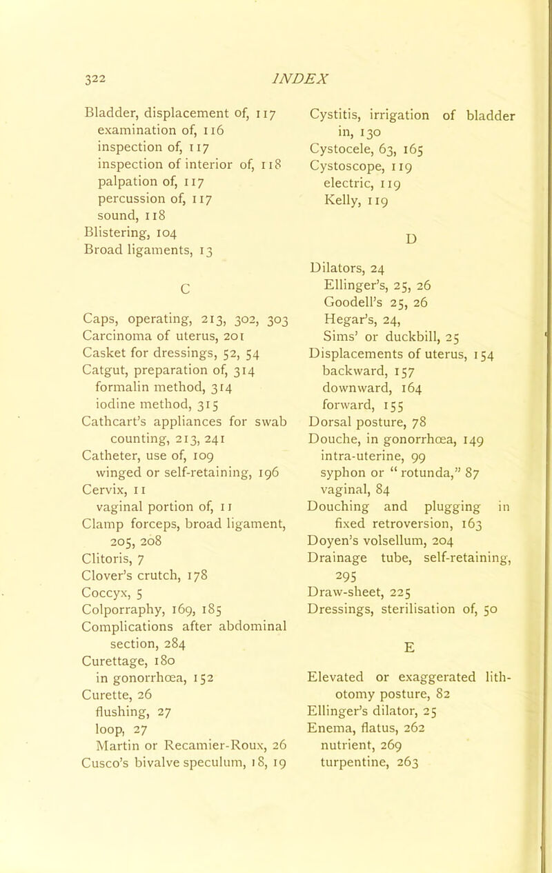 Bladder, displacement of, 117 examination of, 116 inspection of, 117 inspection of interior of, 118 palpation of, 117 percussion of, 117 sound, 118 Blistering, 104 Broad ligaments, 13 C Caps, operating, 213, 302, 303 Carcinoma of uterus, 201 Casket for dressings, 52, 54 Catgut, preparation of, 314 formalin method, 314 iodine method, 315 Cathcart’s appliances for swab counting, 213, 241 Catheter, use of, 109 winged or self-retaining, 196 Cervix, 11 vaginal portion of, i r Clamp forceps, broad ligament, 205, 208 Clitoris, 7 Clover’s crutch, 178 Coccyx, 5 Colporraphy, 169, 185 Complications after abdominal section, 284 Curettage, 180 in gonorrhoea, 152 Curette, 26 flushing, 27 loop, 27 Martin or Recamier-Roux, 26 Cusco’s bivalve speculum, 18, 19 Cystitis, irrigation of bladder in, 130 Cystocele, 63, 165 Cystoscope, 119 electric, 119 Kelly, 119 D Dilators, 24 Ellinger’s, 25, 26 Goodell’s 25, 26 Hegar’s, 24, Sims’ or duckbill, 25 Displacements of uterus, 154 backward, 157 downward, 164 forward, 155 Dorsal posture, 78 Douche, in gonorrhoea, 149 intra-uterine, 99 syphon or “ rotunda,” 87 vaginal, 84 Douching and plugging in fixed retroversion, 163 Doyen’s volsellum, 204 Drainage tube, self-retaining, 29s Draw-sheet, 225 Dressings, sterilisation of, 50 E Elevated or exaggerated lith- otomy posture, 82 Ellinger’s dilator, 25 Enema, flatus, 262 nutrient, 269 turpentine, 263