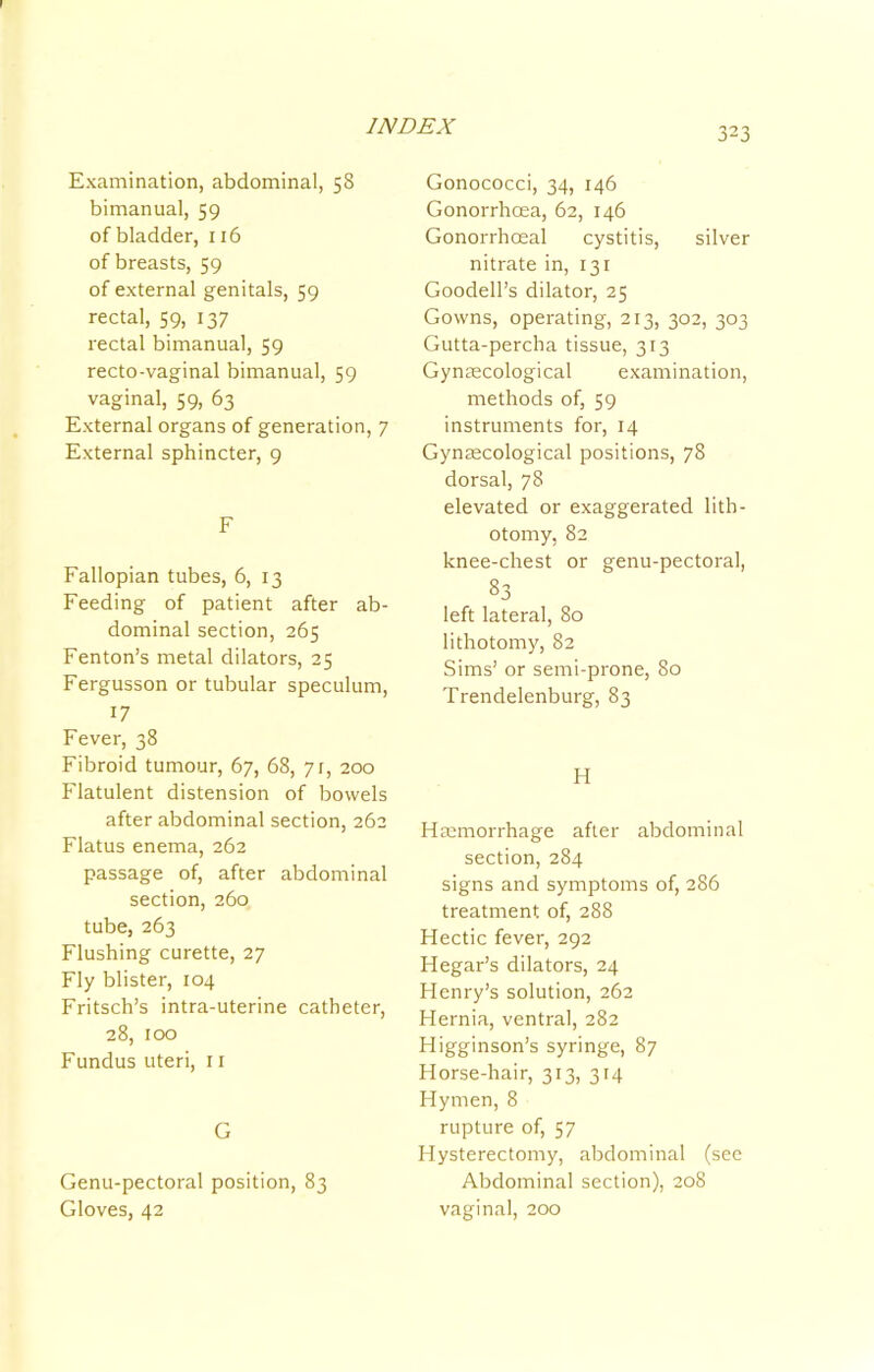 Examination, abdominal, 58 bimanual, 59 of bladder, 116 of breasts, 59 of external genitals, 59 rectal, 59, 137 rectal bimanual, 59 recto-vaginal bimanual, 59 vaginal, 59, 63 External organs of generation, 7 External sphincter, 9 F Fallopian tubes, 6, 13 Feeding of patient after ab- dominal section, 265 Fenton’s metal dilators, 25 Fergusson or tubular speculum, 17 Fever, 38 Fibroid tumour, 67, 68, 7r, 200 Flatulent distension of bowels after abdominal section, 262 Flatus enema, 262 passage of, after abdominal section, 260 tube, 263 Flushing curette, 27 Fly blister, 104 Fritsch’s intra-uterine catheter, 28, 100 Fundus uteri, 11 G Genu-pectoral position, 83 Gloves, 42 323 Gonococci, 34, 146 Gonorrhoea, 62, 146 Gonorrhoeal cystitis, silver nitrate in, 131 Goodell’s dilator, 25 Gowns, operating, 213, 302, 303 Gutta-percha tissue, 313 Gynaecological examination, methods of, 59 instruments for, 14 Gynaecological positions, 78 dorsal, 78 elevated or exaggerated lith- otomy, 82 knee-chest or genu-pectoral, 83 left lateral, 80 lithotomy, 82 Sims’ or semi-prone, 80 Trendelenburg, 83 H Haemorrhage after abdominal section, 284 signs and symptoms of, 286 treatment of, 288 Hectic fever, 292 Hegar’s dilators, 24 Henry’s solution, 262 Hernia, ventral, 282 Higginson’s syringe, 87 Horse-hair, 313, 3t4 Hymen, 8 rupture of, 57 Hysterectomy, abdominal (see Abdominal section), 208 vaginal, 200