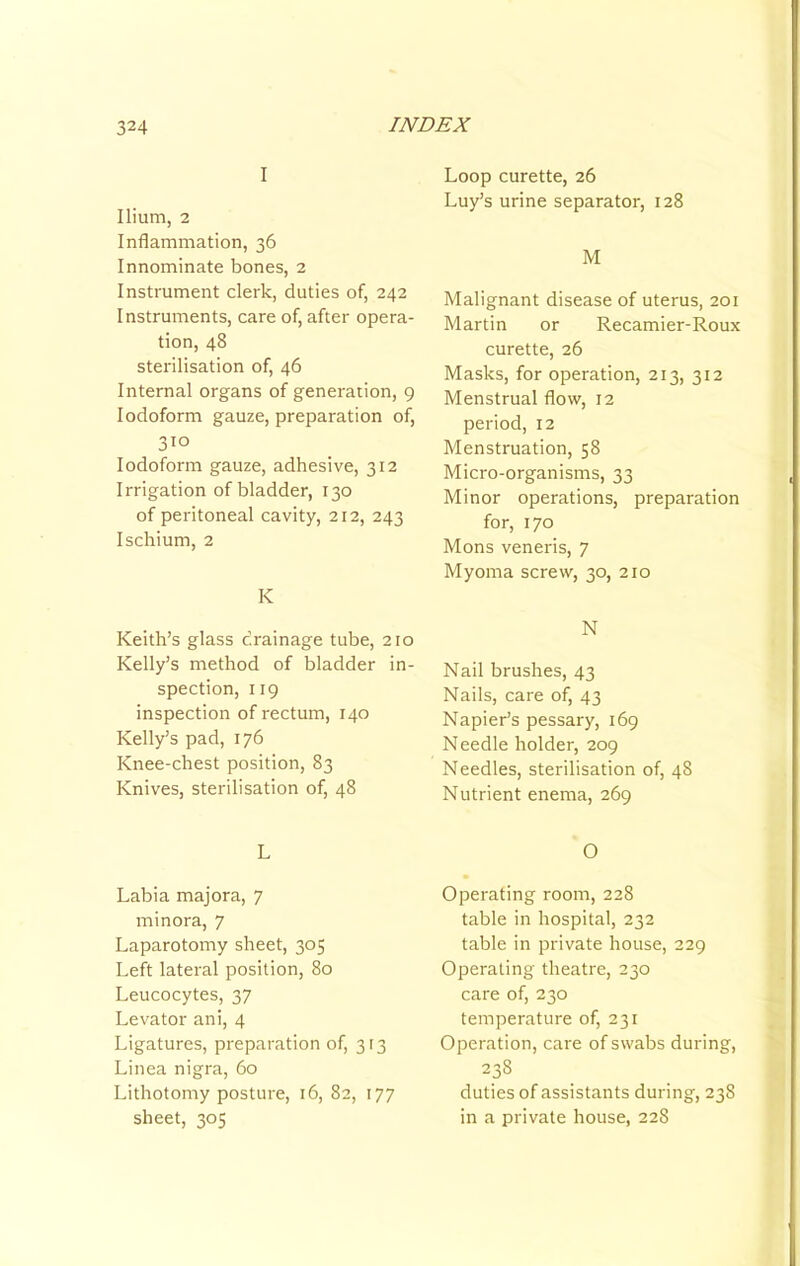 I Ilium, 2 Inflammation, 36 Innominate bones, 2 Instrument clerk, duties of, 242 Instruments, care of, after opera- tion, 48 sterilisation of, 46 Internal organs of generation, 9 Iodoform gauze, preparation of, 310 Iodoform gauze, adhesive, 312 Irrigation of bladder, 130 of peritoneal cavity, 212, 243 Ischium, 2 K Keith’s glass drainage tube, 210 Kelly’s method of bladder in- spection, 119 inspection of rectum, 140 Kelly’s pad, 176 Knee-chest position, 83 Knives, sterilisation of, 48 L Labia majora, 7 minora, 7 Laparotomy sheet, 305 Left lateral position, 80 Leucocytes, 37 Levator ani, 4 Ligatures, preparation of, 313 Linea nigra, 60 Lithotomy posture, 16, 82, 177 sheet, 305 Loop curette, 26 Luy’s urine separator, 128 M Malignant disease of uterus, 201 Martin or Recamier-Roux curette, 26 Masks, for operation, 213, 312 Menstrual flow, 12 period, 12 Menstruation, 58 Micro-organisms, 33 Minor operations, preparation for, 170 Mons veneris, 7 Myoma screw, 30, 210 N Nail brushes, 43 Nails, care of, 43 Napier’s pessary, 169 Needle holder, 209 Needles, sterilisation of, 48 Nutrient enema, 269 O Operating room, 228 table in hospital, 232 table in private house, 229 Operating theatre, 230 care of, 230 temperature of, 231 Operation, care of swabs during, 238 duties of assistants during, 238 in a private house, 228