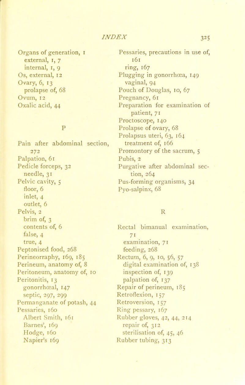 Organs of generation, i external, i, 7 internal, i, 9 Os, external, 12 Ovary, 6, 13 prolapse of, 68 Ovum, 12 Oxalic acid, 44 P Pain after abdominal section, 272 Palpation, 61 Pedicle forceps, 32 needle, 31 Pelvic cavity, 5 floor, 6 inlet, 4 outlet, 6 Pelvis, 2 brim of, 3 contents of, 6 false, 4 true, 4 Peptonised food, 268 Perineorraphy, 169, 185 Perineum, anatomy of, 8 Peritoneum, anatomy of, 10 Peritonitis, 13 gonorrhoeal, 147 septic, 297, 299 Permanganate of potash, 44 Pessaries, 160 Albert Smith, 161 Barnes’, 169 Hodge, 160 Napier’s 169 Pessaries, precautions in use of, 161 ring, 167 Plugging in gonorrhoea, 149 vaginal, 94 Pouch of Douglas, 10, 67 Pregnancy, 61 Preparation for examination of patient, 71 Proctoscope, 140 Prolapse of ovary, 68 Prolapsus uteri, 63, 164 treatment of, 166 Promontory of the sacrum, 5 Pubis, 2 Purgative after abdominal sec- tion, 264 Pus-forming organisms, 34 Pyo-salpinx, 68 R Rectal bimanual examination, 71 examination, 71 feeding, 268 Rectum, 6, 9, 10, 56, 57 digital examination of, 138 inspection of, 139 palpation of, 137 Repair of perineum, 185 Retroflexion, 157 Retroversion, 157 Ring pessary, 167 Rubber gloves, 42, 44, 214 repair of, 312 sterilisation of, 45, 46 Rubber tubing, 313