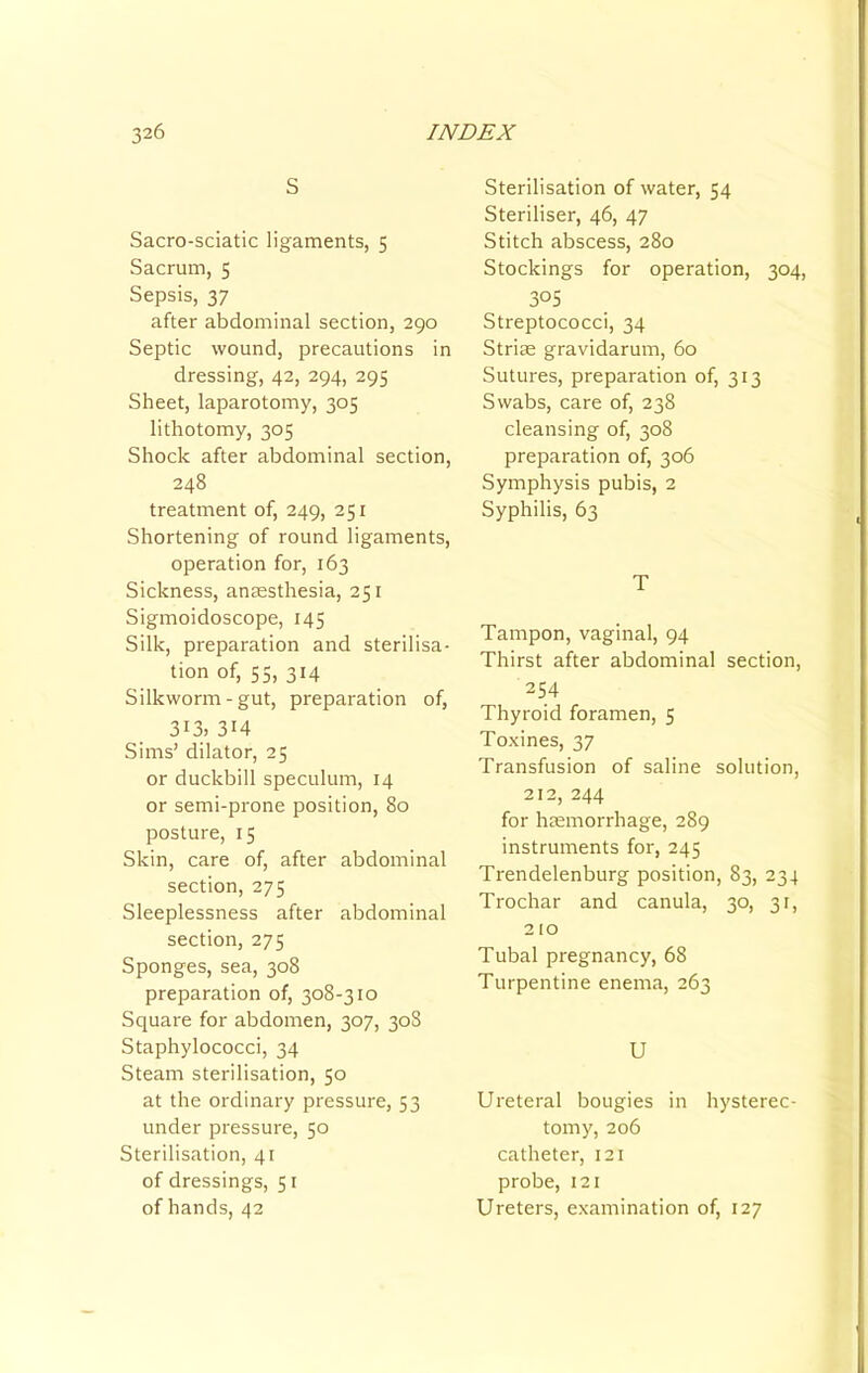 S Sacro-sciatic ligaments, 5 Sacrum, $ Sepsis, 37 after abdominal section, 290 Septic wound, precautions in dressing, 42, 294, 295 Sheet, laparotomy, 305 lithotomy, 305 Shock after abdominal section, 248 treatment of, 249, 251 Shortening of round ligaments, operation for, 163 Sickness, anresthesia, 251 Sigmoidoscope, 145 Silk, preparation and sterilisa- tion of, 55, 314 Silkworm-gut, preparation of, 313. 314 Sims’ dilator, 25 or duckbill speculum, 14 or semi-prone position, 80 posture, 15 Skin, care of, after abdominal section, 275 Sleeplessness after abdominal section, 275 Sponges, sea, 308 preparation of, 308-310 Square for abdomen, 307, 308 Staphylococci, 34 Steam sterilisation, 50 at the ordinary pressure, 53 under pressure, 50 Sterilisation, 41 of dressings, 51 of hands, 42 Sterilisation of water, 54 Steriliser, 46, 47 Stitch abscess, 280 Stockings for operation, 304, 3°S Streptococci, 34 Striae gravidarum, 60 Sutures, preparation of, 313 Swabs, care of, 238 cleansing of, 308 preparation of, 306 Symphysis pubis, 2 Syphilis, 63 T Tampon, vaginal, 94 Thirst after abdominal section, 254 Thyroid foramen, 5 Toxines, 37 Transfusion of saline solution, 212, 244 for haemorrhage, 289 instruments for, 245 Trendelenburg position, 83, 234 Trochar and canula, 30, 3f, 210 Tubal pregnancy, 68 Turpentine enema, 263 U Ureteral bougies in hysterec- tomy, 206 catheter, 121 probe, 121 Ureters, examination of, 127