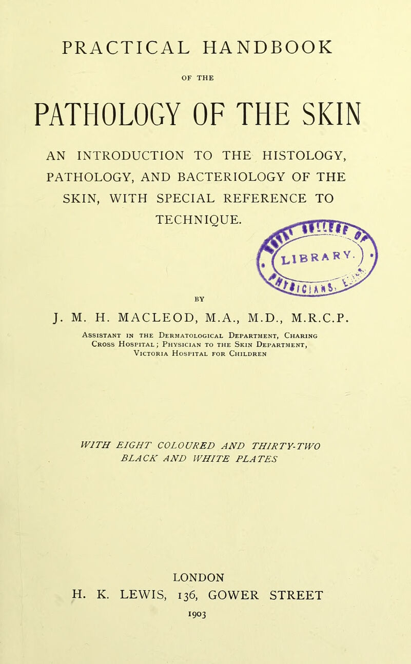 PRACTICAL HANDBOOK OF THE PATHOLOGY OF THE SKIN AN INTRODUCTION TO THE HISTOLOGY, PATHOLOGY, AND BACTERIOLOGY OF THE SKIN, WITH SPECIAL REFERENCE TO TECHNIQUE. BY J. M. H. MACLEOD, M.A., M.D., M.R.C.P. Assistant in the Dermatological Department, Charing Cross Hospital; Physician to the Skin Department, Victoria Hospital for Children WITH EIGHT COLOURED AND THIRTY-TWO BLACK AND WHITE ELATES LONDON H. K. LEWIS, 136, GOWER STREET