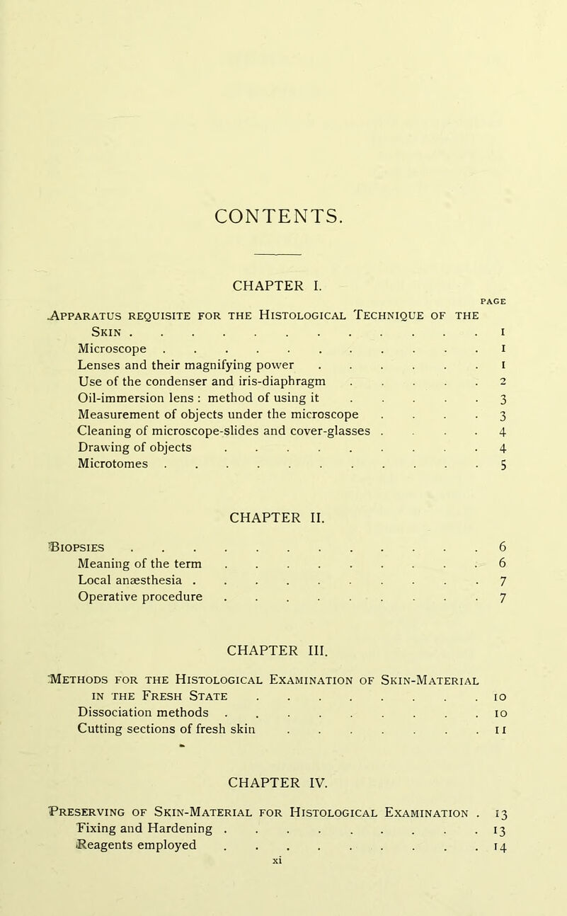 CONTENTS. CHAPTER I. PAGE .Apparatus requisite for the Histological Technique of the Skin i Microscope ........... i Lenses and their magnifying power ...... I Use of the condenser and iris-diaphragm ..... 2 Oil-immersion lens : method of using it ..... 3 Measurement of objects under the microscope .... 3 Cleaning of microscope-slides and cover-glasses ... 4 Drawing of objects ......... 4 Microtomes 5 CHAPTER II. 'Biopsies 6 Meaning of the term ......... 6 Local anaesthesia 7 Operative procedure ......... 7 CHAPTER III. :Methods for the Histological Examination of Skin-Material in the Fresh State 10 Dissociation methods 10 Cutting sections of fresh skin . . .11 CHAPTER IV. Preserving of Skin-Material for Histological Examination . 13 Fixing and Hardening . . . . . . . . . 13 Reagents employed 14