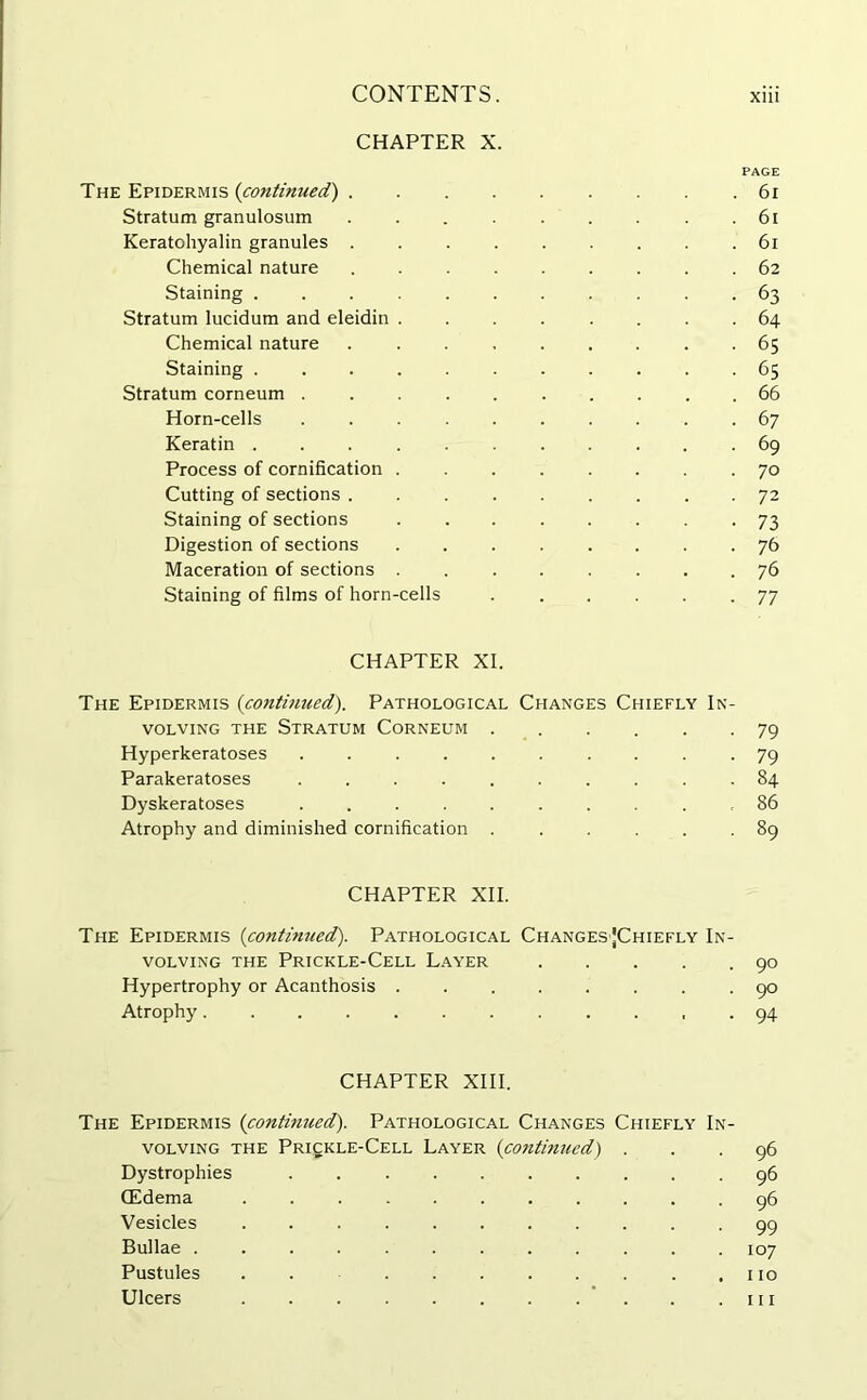 CHAPTER X. PAGE The Epidermis (continued) 61 Stratum granulosum .61 Keratohyalin granules ......... 61 Chemical nature ......... 62 Staining ........... 63 Stratum lucidum and eleidin ........ 64 Chemical nature 65 Staining ........... 65 Stratum corneum .......... 66 Horn-cells 67 Keratin 69 Process of cornifkation 70 Cutting of sections 72 Staining of sections 73 Digestion of sections 76 Maceration of sections 76 Staining of films of horn-cells 77 CHAPTER XI. The Epidermis (continued). Pathological Changes Chiefly In- volving the Stratum Corneum ...... 79 Hyperkeratoses .......... 79 Parakeratoses 84 Dyskeratoses ,86 Atrophy and diminished cornifkation 89 CHAPTER XII. The Epidermis {continued). Pathological Changes|Chiefly In- volving the Prickle-Cell Layer 90 Hypertrophy or Acanthosis 90 Atrophy 94 CHAPTER XIII. The Epidermis {continued). Pathological Changes Chiefly In- volving the Prickle-Cell Layer {continued) ... 96 Dystrophies 96 (Edema ........... 96 Vesicles 99 Bullae 107 Pustules . . 110 Ulcers hi