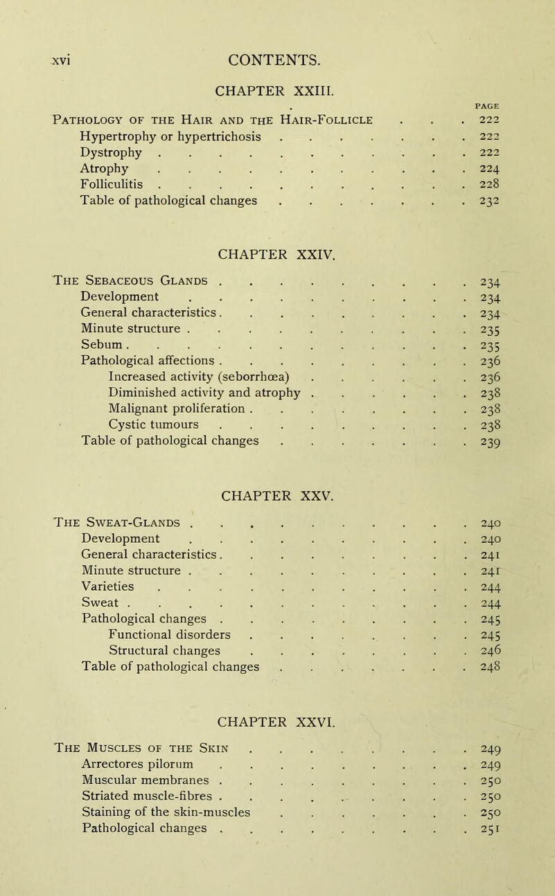 CHAPTER XXIII. . PAGE Pathology of the Hair and the Hair-Follicle . . . 222 Hypertrophy or hypertrichosis 222 Dystrophy 222 Atrophy 224 Folliculitis ........... 228 Table of pathological changes 232 CHAPTER XXIV. The Sebaceous Glands 234 Development 234 General characteristics 234 Minute structure 235 Sebum 235 Pathological affections 236 Increased activity (seborrhcea) 236 Diminished activity and atrophy 238 Malignant proliferation 238 Cystic tumours 238 Table of pathological changes 239 CHAPTER XXV. The Sweat-Glands 240 Development 240 General characteristics 241 Minute structure 241 Varieties 244 Sweat ............ 244 Pathological changes 245 Functional disorders ........ 245 Structural changes ........ 246 Table of pathological changes ....... 248 CHAPTER XXVI. The Muscles of the Skin 249 Arrectores pilorum 249 Muscular membranes ......... 250 Striated muscle-fibres 250 Staining of the skin-muscles ....... 250 Pathological changes 251