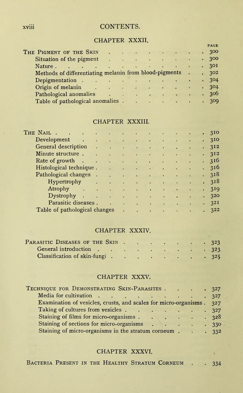 CHAPTER XXXII. PAGE The Pigment of the Skin 3°° Situation of the pigment 3°° Nature 3QI Methods of differentiating melanin from blood-pigments . . 302 Depigmentation 3°4 Origin of melanin 3°4 Pathological anomalies 3°6 Table of pathological anomalies 309 CHAPTER XXXIII. The Nail 310 Development 310 General description 312 Minute structure 312 Rate of growth 316 Histological technique 316 Pathological changes 318 Hypertrophy . . .318 Atrophy 319 Dystrophy 320 Parasitic diseases 321 Table of pathological changes 322 CHAPTER XXXIV. Parasitic Diseases of the Skin 323 General introduction 323 Classification of skin-fungi 325 CHAPTER XXXV. Technique for Demonstrating Skin-Parasites .... 327 Media for cultivation 327 Examination of vesicles, crusts, and scales for micro-organisms . 327 Taking of cultures from vesicles 327 Staining of films for micro-organisms 328 Staining of sections for micro-organisms 330 Staining of micro-organisms in the stratum corneum . . . 332 CHAPTER XXXVI. Bacteria Present in the Healthy Stratum Corneum . . 334