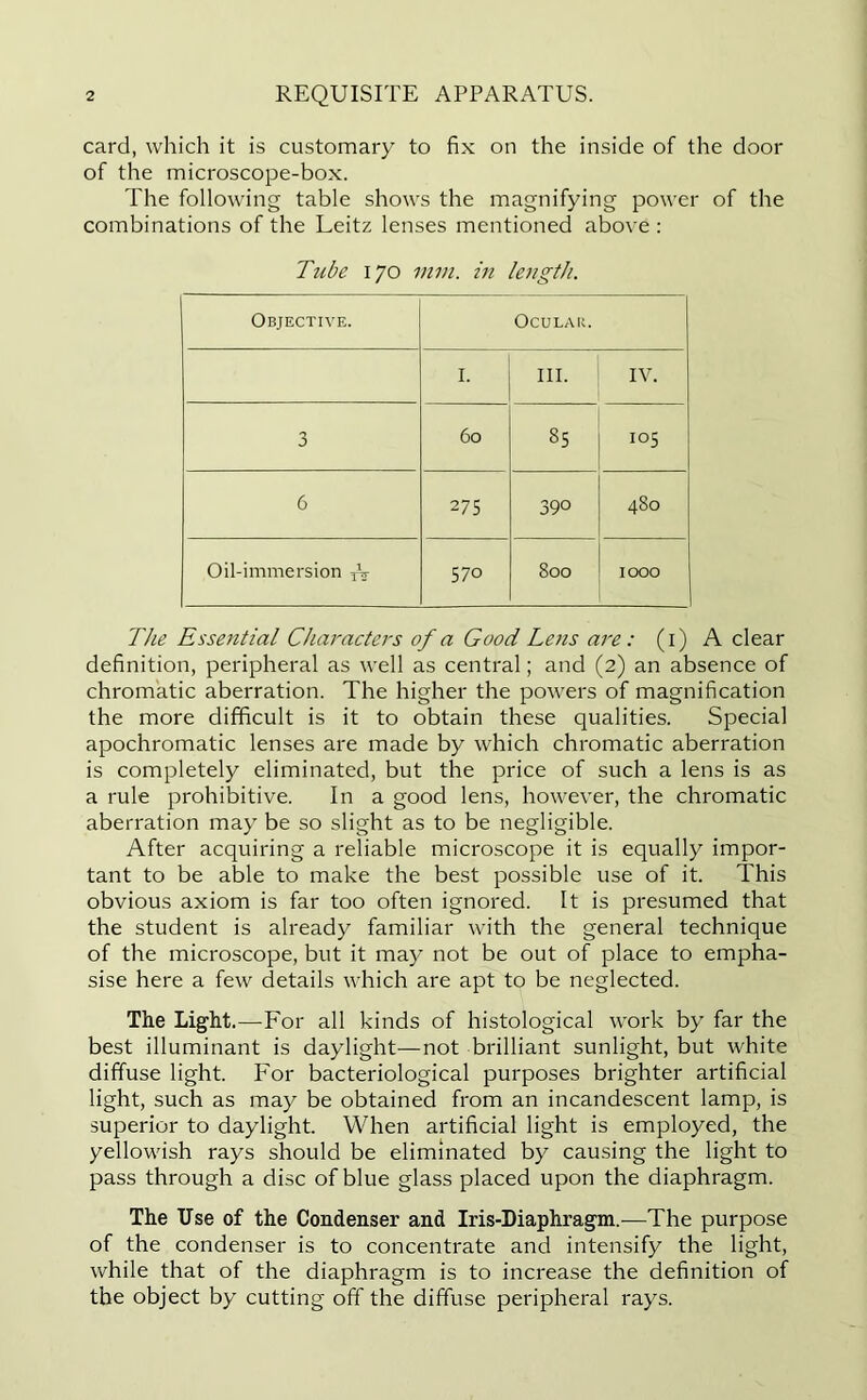 card, which it is customary to fix on the inside of the door of the microscope-box. The following table shows the magnifying power of the combinations of the Leitz lenses mentioned above : Tube 170 mm. in length. Objective. Ocular. I. III. IV. n J 60 85 105 6 275 39° 480 Oil-immersion Ar 570 800 1000 The Essential Characters of a Good Le?is are : (1) A clear definition, peripheral as well as central; and (2) an absence of chromatic aberration. The higher the powers of magnification the more difficult is it to obtain these qualities. Special apochromatic lenses are made by which chromatic aberration is completely eliminated, but the price of such a lens is as a rule prohibitive. In a good lens, however, the chromatic aberration may be so slight as to be negligible. After acquiring a reliable microscope it is equally impor- tant to be able to make the best possible use of it. This obvious axiom is far too often ignored. It is presumed that the student is already familiar with the general technique of the microscope, but it may not be out of place to empha- sise here a few details which are apt to be neglected. The Light.—-For all kinds of histological work by far the best illuminant is daylight-—not brilliant sunlight, but white diffuse light. For bacteriological purposes brighter artificial light, such as may be obtained from an incandescent lamp, is superior to daylight. When artificial light is employed, the yellowish rays should be eliminated by causing the light to pass through a disc of blue glass placed upon the diaphragm. The Use of the Condenser and Iris-Diaphragm.-—The purpose of the condenser is to concentrate and intensify the light, while that of the diaphragm is to increase the definition of the object by cutting off the diffuse peripheral rays.