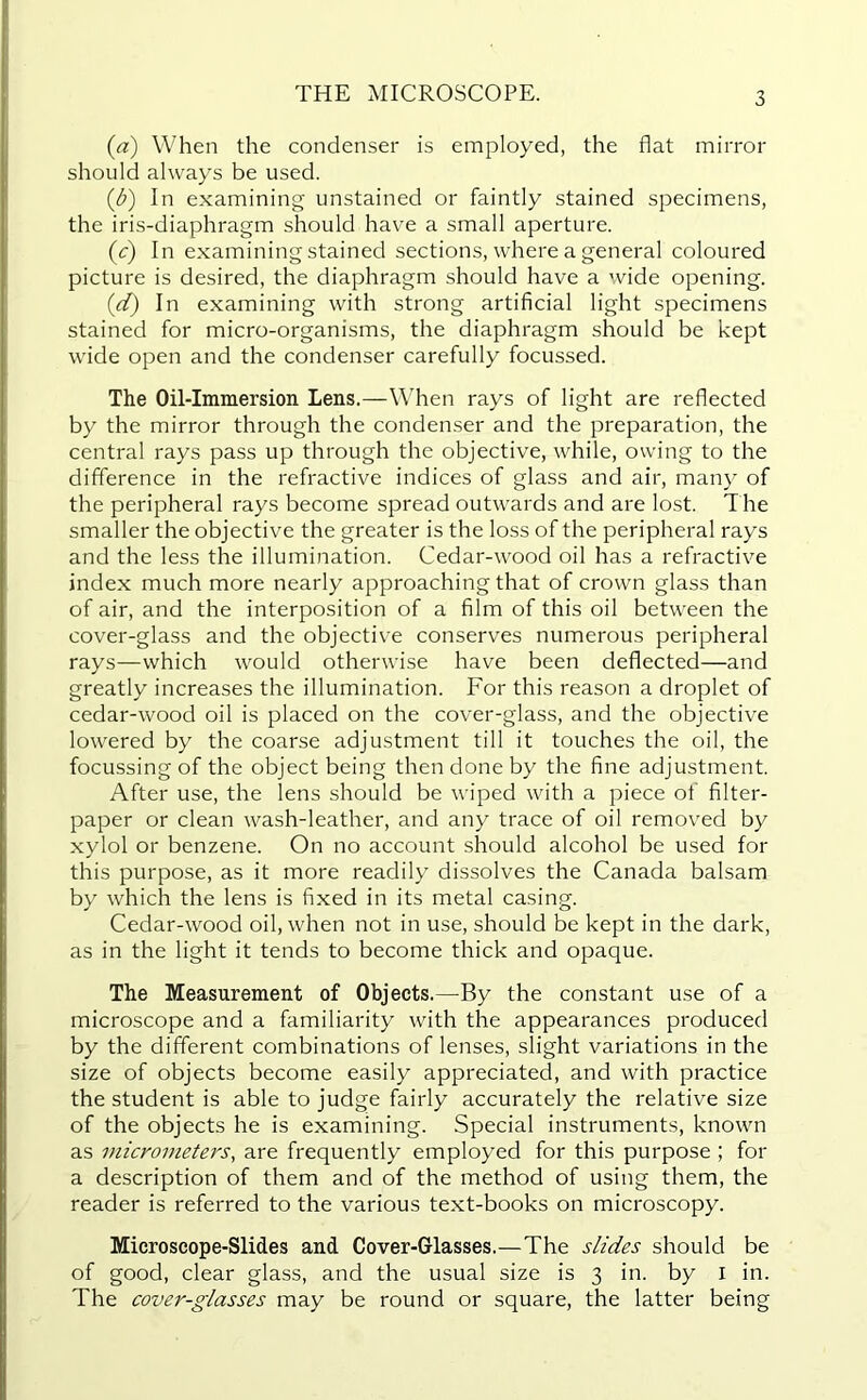 THE MICROSCOPE. (a) When the condenser is employed, the flat mirror should always be used. (J?) In examining unstained or faintly stained specimens, the iris-diaphragm should have a small aperture. (<r) In examining stained sections, where a general coloured picture is desired, the diaphragm should have a wide opening. (d) In examining with strong artificial light specimens stained for micro-organisms, the diaphragm should be kept wide open and the condenser carefully focussed. The Oil-Immersion Lens.—When rays of light are reflected by the mirror through the condenser and the preparation, the central rays pass up through the objective, while, owing to the difference in the refractive indices of glass and air, many of the peripheral rays become spread outwards and are lost. The smaller the objective the greater is the loss of the peripheral rays and the less the illumination. Cedar-wood oil has a refractive index much more nearly approaching that of crown glass than of air, and the interposition of a film of this oil between the cover-glass and the objective conserves numerous peripheral rays—which would otherwise have been deflected—and greatly increases the illumination. For this reason a droplet of cedar-wood oil is placed on the cover-glass, and the objective lowered by the coarse adjustment till it touches the oil, the focussing of the object being then done by the fine adjustment. After use, the lens should be wiped with a piece of filter- paper or clean wash-leather, and any trace of oil removed by xylol or benzene. On no account should alcohol be used for this purpose, as it more readily dissolves the Canada balsam by which the lens is fixed in its metal casing. Cedar-wood oil, when not in use, should be kept in the dark, as in the light it tends to become thick and opaque. The Measurement of Objects.—By the constant use of a microscope and a familiarity with the appearances produced by the different combinations of lenses, slight variations in the size of objects become easily appreciated, and with practice the student is able to judge fairly accurately the relative size of the objects he is examining. Special instruments, known as micrometers, are frequently employed for this purpose ; for a description of them and of the method of using them, the reader is referred to the various text-books on microscopy. Microscope-Slides and Cover-Glasses.—The slides should be of good, clear glass, and the usual size is 3 in. by I in. The cover-glasses may be round or square, the latter being