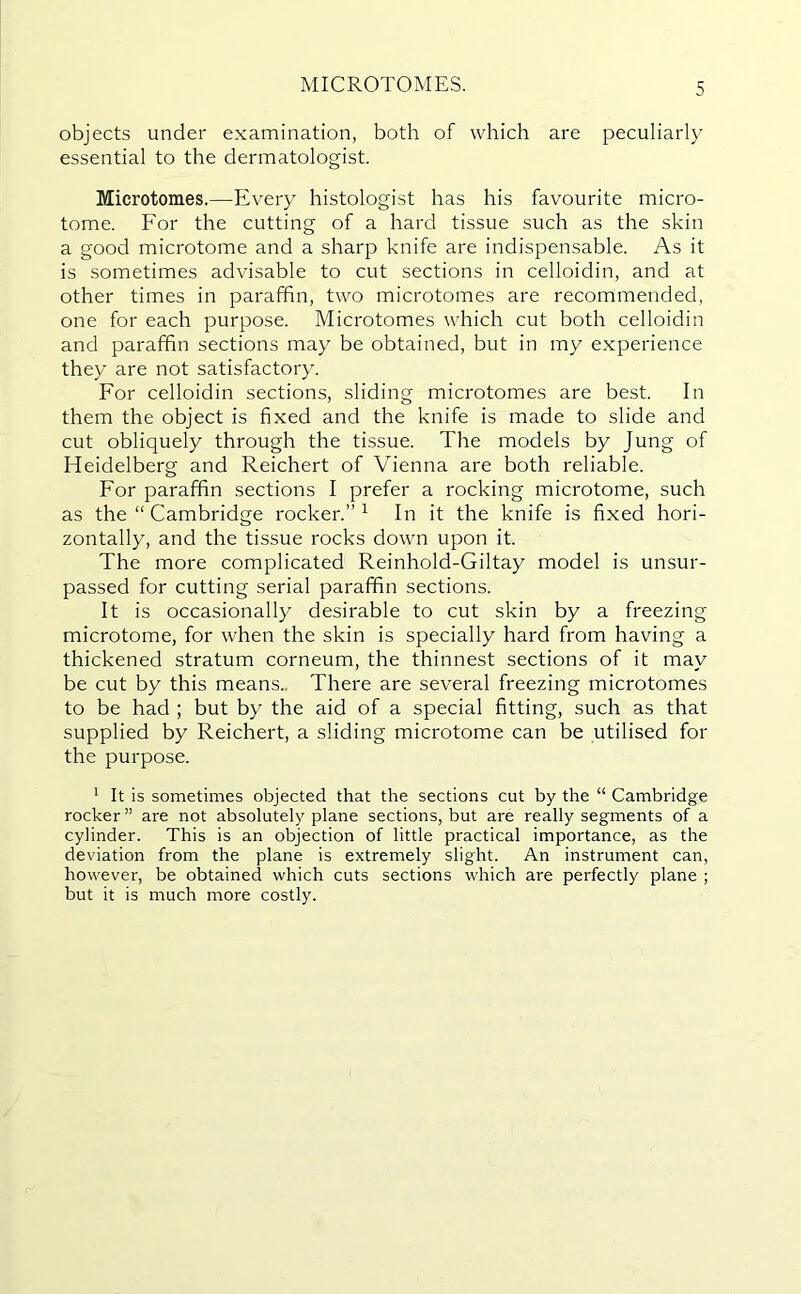 MICROTOMES. objects under examination, both of which are peculiarly essential to the dermatologist. Microtomes.—Every histologist has his favourite micro- tome. For the cutting of a hard tissue such as the skin a good microtome and a sharp knife are indispensable. As it is sometimes advisable to cut sections in celloidin, and at other times in paraffin, two microtomes are recommended, one for each purpose. Microtomes which cut both celloidin and paraffin sections may be obtained, but in my experience they are not satisfactory. For celloidin sections, sliding microtomes are best. In them the object is fixed and the knife is made to slide and cut obliquely through the tissue. The models by Jung of Heidelberg and Reichert of Vienna are both reliable. For paraffin sections I prefer a rocking microtome, such as the “ Cambridge rocker.”1 In it the knife is fixed hori- zontally, and the tissue rocks down upon it. The more complicated Reinhold-Giltay model is unsur- passed for cutting serial paraffin sections. It is occasionally desirable to cut skin by a freezing microtome, for when the skin is specially hard from having a thickened stratum corneum, the thinnest sections of it may be cut by this means.. There are several freezing microtomes to be had ; but by the aid of a special fitting, such as that supplied by Reichert, a sliding microtome can be utilised for the purpose. 1 It is sometimes objected that the sections cut by the “ Cambridge rocker” are not absolutely plane sections, but are really segments of a cylinder. This is an objection of little practical importance, as the deviation from the plane is extremely slight. An instrument can, however, be obtained which cuts sections which are perfectly plane ; but it is much more costly.
