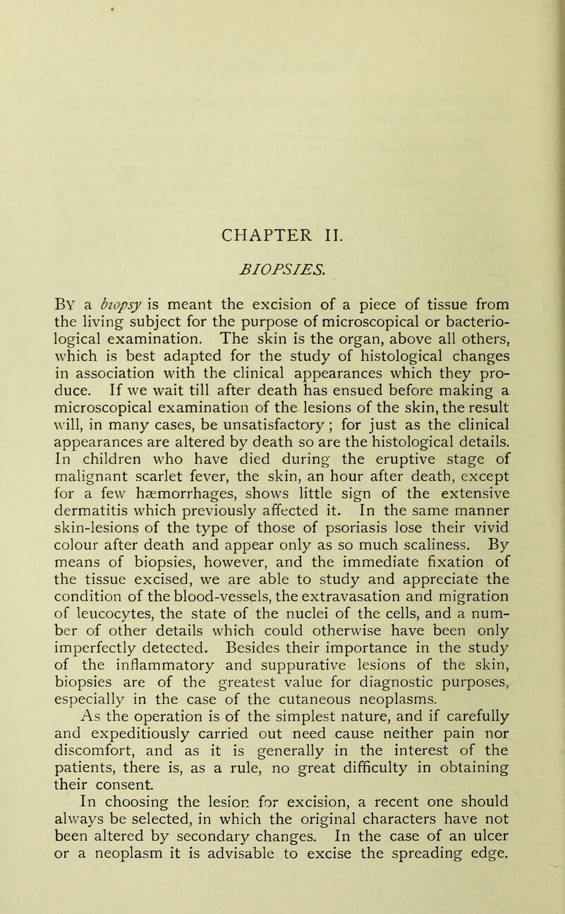 BIOPSIES. By a biopsy is meant the excision of a piece of tissue from the living subject for the purpose of microscopical or bacterio- logical examination. The skin is the organ, above all others, which is best adapted for the study of histological changes in association with the clinical appearances which they pro- duce. If we wait till after death has ensued before making a microscopical examination of the lesions of the skin, the result will, in many cases, be unsatisfactory; for just as the clinical appearances are altered by death so are the histological details. In children who have died during the eruptive stage of malignant scarlet fever, the skin, an hour after death, except for a few haemorrhages, shows little sign of the extensive dermatitis which previously affected it. In the same manner skin-lesions of the type of those of psoriasis lose their vivid colour after death and appear only as so much scaliness. By means of biopsies, however, and the immediate fixation of the tissue excised, we are able to study and appreciate the condition of the blood-vessels, the extravasation and migration of leucocytes, the state of the nuclei of the cells, and a num- ber of other details which could otherwise have been only imperfectly detected. Besides their importance in the study of the inflammatory and suppurative lesions of the skin, biopsies are of the greatest value for diagnostic purposes, especially in the case of the cutaneous neoplasms. As the operation is of the simplest nature, and if carefully and expeditiously carried out need cause neither pain nor discomfort, and as it is generally in the interest of the patients, there is, as a rule, no great difficulty in obtaining their consent. In choosing the lesion for excision, a recent one should always be selected, in which the original characters have not been altered by secondary changes. In the case of an ulcer or a neoplasm it is advisable to excise the spreading edge.