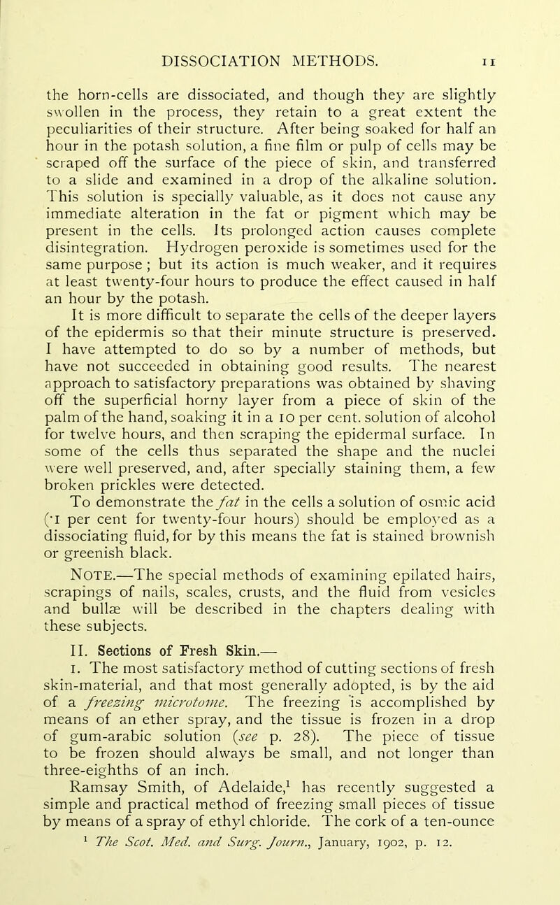 the horn-cells are dissociated, and though they are slightly swollen in the process, they retain to a great extent the peculiarities of their structure. After being soaked for half an hour in the potash solution, a fine film or pulp of cells may be scraped off the surface of the piece of skin, and transferred to a slide and examined in a drop of the alkaline solution. This solution is specially valuable, as it does not cause any immediate alteration in the fat or pigment which may be present in the cells. Its prolonged action causes complete disintegration. Hydrogen peroxide is sometimes used for the same purpose ; but its action is much weaker, and it requires at least twenty-four hours to produce the effect caused in half an hour by the potash. It is more difficult to separate the cells of the deeper layers of the epidermis so that their minute structure is preserved. I have attempted to do so by a number of methods, but have not succeeded in obtaining good results. The nearest approach to satisfactory preparations was obtained by shaving off the superficial horny layer from a piece of skin of the palm of the hand, soaking it in a io per cent, solution of alcohol for twelve hours, and then scraping the epidermal surface. In some of the cells thus separated the shape and the nuclei were well preserved, and, after specially staining them, a few broken prickles were detected. To demonstrate the fat in the cells a solution of osmic acid (‘I per cent for twenty-four hours) should be employed as a dissociating fluid, for by this means the fat is stained brownish or greenish black. NOTE.—The special methods of examining epilated hairs, scrapings of nails, scales, crusts, and the fluid from vesicles and bullae will be described in the chapters dealing with these subjects. II. Sections of Fresh Skin.— i. The most satisfactory method of cutting sections of fresh skin-material, and that most generally adopted, is by the aid of a freezing microtome. The freezing is accomplished by means of an ether spray, and the tissue is frozen in a drop of gum-arabic solution (see p. 28). The piece of tissue to be frozen should always be small, and not longer than three-eighths of an inch. Ramsay Smith, of Adelaide,1 has recently suggested a simple and practical method of freezing small pieces of tissue by means of a spray of ethyl chloride. The cork of a ten-ounce 1 The Scot. Med. and Surg. Journ., January, 1902, p. 12.