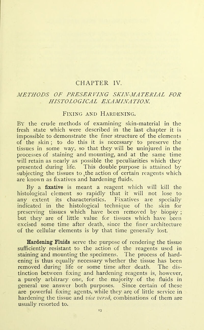 METHODS OF PRESERVING SKIN-MATERIAL FOR HISTOLOGICAL EXAMLNATLON Fixing and Hardening. By the crude methods of examining skin-material in the fresh state which were described in the last chapter it is impossible to demonstrate the finer structure of the elements of the skin ; to do this it is necessary to preserve the tissues in some way, so that they will be uninjured in the processes of staining and mounting, and at the same time will retain as nearly as possible the peculiarities which they presented during life. This double purpose is attained by subjecting the tissues to tthe action of certain reagents which are known as fixatives and hardening fluids. By a fixative is meant a reagent which will kill the histological element so rapidly that it will not lose to any extent its characteristics. Fixatives are specially indicated in the histological technique of the skin for preserving tissues which have been removed by biopsy ; but they are of little value for tissues which have been excised some time after death, since the finer architecture of the cellular elements is by that time generally lost. Hardening Fluids serve the purpose of rendering the tissue sufficiently resistant to the action of the reagents used in staining and mounting the specimens. The process of hard- ening is thus equally necessary whether the tissue has been removed during life or some time after death. The dis- tinction between fixing and hardening reagents is, however, a purely arbitrary one, for the majority of the fluids in general use answer both purposes. Since certain of these are powerful fixing agents, while they are of little service in hardening the tissue and vice versa, combinations of them are usually resorted to. 13