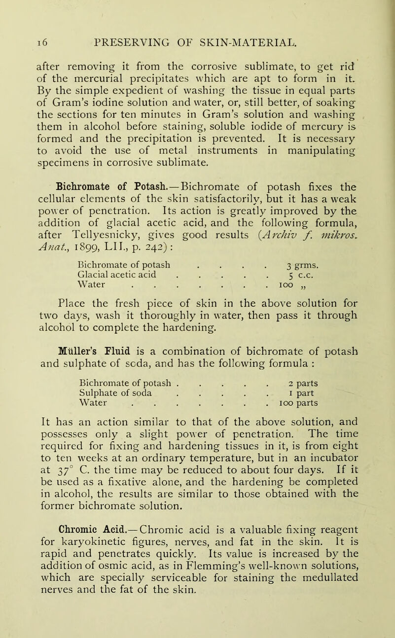 after removing it from the corrosive sublimate, to get rid of the mercurial precipitates which are apt to form in it. By the simple expedient of washing the tissue in equal parts of Gram’s iodine solution and water, or, still better, of soaking- the sections for ten minutes in Gram’s solution and washing them in alcohol before staining, soluble iodide of mercury is formed and the precipitation is prevented. It is necessary to avoid the use of metal instruments in manipulating specimens in corrosive sublimate. Bichromate of Potash.—Bichromate of potash fixes the cellular elements of the skin satisfactorily, but it has a weak power of penetration. Its action is greatly improved by the addition of glacial acetic acid, and the following formula, after Tellyesnicky, gives good results (Archiv f mikros. Anat., 1899, LI I., p. 242): Bichromate of potash .... 3 grms. Glacial acetic acid ..... 5 c.c. Water 100 „ Place the fresh piece of skin in the above solution for two days, wash it thoroughly in water, then pass it through alcohol to complete the hardening. Muller’s Fluid is a combination of bichromate of potash and sulphate of soda, and has the following formula : Bichromate of potash ..... 2 parts Sulphate of soda ..... 1 part Water ....... 100 parts It has an action similar to that of the above solution, and possesses only a slight power of penetration. The time required for fixing and hardening tissues in it, is from eight to ten weeks at an ordinary temperature, but in an incubator at 370 C. the time may be reduced to about four days. If it be used as a fixative alone, and the hardening be completed in alcohol, the results are similar to those obtained with the former bichromate solution. Chromic Acid.—Chromic acid is a valuable fixing reagent for karyokinetic figures, nerves, and fat in the skin. It is rapid and penetrates quickly. Its value is increased by the addition of osmic acid, as in Flemming’s well-known solutions, which are specially serviceable for staining the medullated nerves and the fat of the skin.