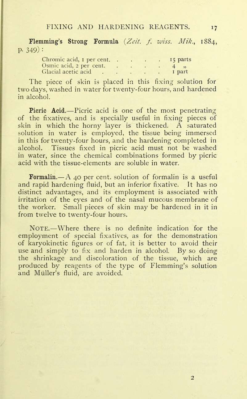 FIXING AND HARDENING REAGENTS. Flemming’s Strong Formula (Zeit. f. wiss. Alik., 1884, P- 349) : The piece of skin is placed in this fixing solution for two days, washed in water for twenty-four hours, and hardened in alcohol. Picric Acid.—Picric acid is one of the most penetrating of the fixatives, and is specially useful in fixing pieces of skin in which the horny layer is thickened. A saturated solution in water is employed, the tissue being immersed in this for twenty-four hours, and the hardening completed in alcohol. Tissues fixed in picric acid must not be washed in water, since the chemical combinations formed by picric acid with the tissue-elements are soluble in water. Formalin.—A 40 per cent, solution of formalin is a useful and rapid hardening fluid, but an inferior fixative. It has no distinct advantages, and its employment is associated with irritation of the eyes and of the nasal mucous membrane of the worker. Small pieces of skin may be hardened in it in from twelve to twenty-four hours. Note.—Where there is no definite indication for the employment of special fixatives, as for the demonstration of karyokinetic figures or of fat, it is better to avoid their use and simply to fix and harden in alcohol. By so doing the shrinkage and discoloration of the tissue, which are produced by reagents of the type of Flemming’s solution and Muller’s fluid, are avoided. Chromic acid, 1 per cent. Osmic acid, 2 per cent. Glacial acetic acid 15 parts 4 „ 1 part 2