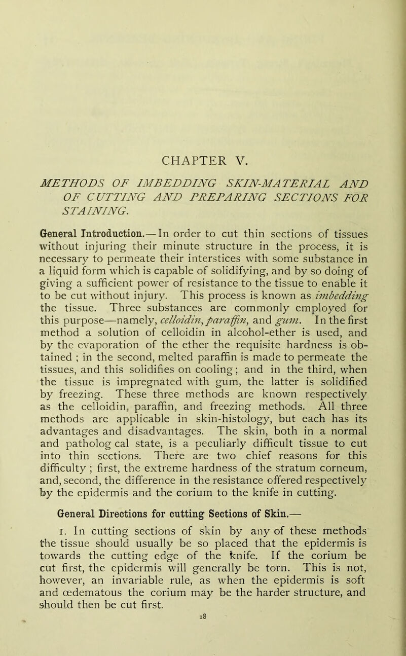 METHODS OF IMBEDDING SKIN-MATERIAL AND OF CUTTING AND PREPARING SECTIONS FOR STAINING. General Introduction.— In order to cut thin sections of tissues without injuring their minute structure in the process, it is necessary to permeate their interstices with some substance in a liquid form which is capable of solidifying, and by so doing of giving a sufficient power of resistance to the tissue to enable it to be cut without injury. This process is known as imbedding the tissue. Three substances are commonly employed for this purpose—namely, celloidin, paraffin, and gum. In the first method a solution of celloidin in alcohol-ether is used, and by the evaporation of the ether the requisite hardness is ob- tained ; in the second, melted paraffin is made to permeate the tissues, and this solidifies on cooling; and in the third, when the tissue is impregnated with gum, the latter is solidified by freezing. These three methods are known respectively as the celloidin, paraffin, and freezing methods. All three methods are applicable in skin-histology, but each has its advantages and disadvantages. The skin, both in a normal and patholog cal state, is a peculiarly difficult tissue to cut into thin sections. There are two chief reasons for this difficulty ; first, the extreme hardness of the stratum corneum, and, second, the difference in the resistance offered respectively by the epidermis and the corium to the knife in cutting. General Directions for cutting Sections of Skin.— i. In cutting sections of skin by any of these methods the tissue should usually be so placed that the epidermis is towards the cutting edge of the knife. If the corium be cut first, the epidermis will generally be torn. This is not, however, an invariable rule, as when the epidermis is soft and oedematous the corium may be the harder structure, and should then be cut first.