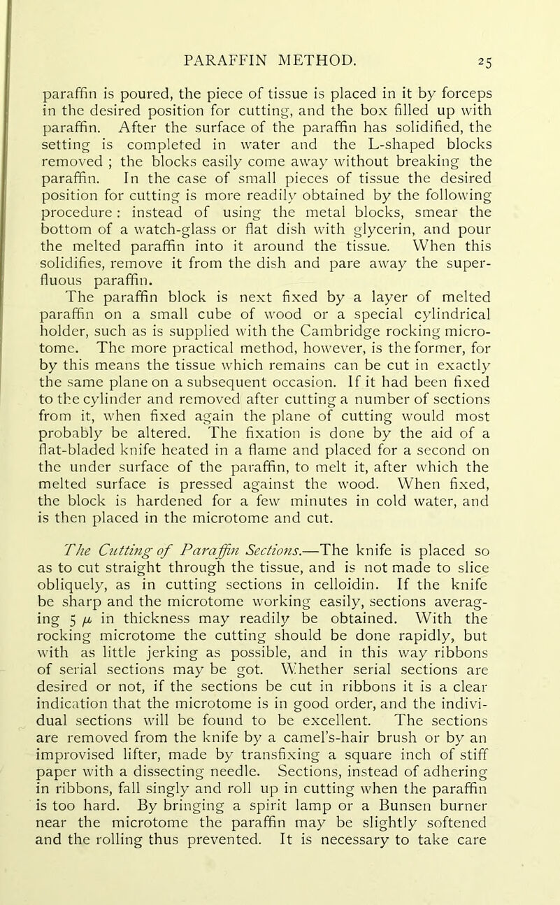 paraffin is poured, the piece of tissue is placed in it by forceps in the desired position for cutting, and the box filled up with paraffin. After the surface of the paraffin has solidified, the setting is completed in water and the L-shaped blocks removed ; the blocks easily come away without breaking the paraffin. In the case of small pieces of tissue the desired position for cutting is more readily obtained by the following procedure: instead of using the metal blocks, smear the bottom of a watch-glass or flat dish with glycerin, and pour the melted paraffin into it around the tissue. When this solidifies, remove it from the dish and pare away the super- fluous paraffin. The paraffin block is next fixed by a layer of melted paraffin on a small cube of wood or a special cylindrical holder, such as is supplied with the Cambridge rocking micro- tome. The more practical method, however, is the former, for by this means the tissue which remains can be cut in exactly the same plane on a subsequent occasion. If it had been fixed to the cylinder and removed after cutting a number of sections from it, when fixed again the plane of cutting would most probably be altered. The fixation is done by the aid of a flat-bladed knife heated in a flame and placed for a second on the under surface of the paraffin, to melt it, after which the melted surface is pressed against the wood. When fixed, the block is hardened for a few minutes in cold water, and is then placed in the microtome and cut. The Cutting of Paraffin Sections.—The knife is placed so as to cut straight through the tissue, and is not made to slice obliquely, as in cutting sections in celloidin. If the knife be sharp and the microtome working easily, sections averag- ing 5 fM in thickness may readily be obtained. With the rocking microtome the cutting should be done rapidly, but with as little jerking as possible, and in this way ribbons of serial sections may be got. Whether serial sections are desired or not, if the sections be cut in ribbons it is a clear indication that the microtome is in good order, and the indivi- dual sections will be found to be excellent. The sections are removed from the knife by a camel’s-hair brush or by an improvised lifter, made by transfixing a square inch of stiff paper with a dissecting needle. Sections, instead of adhering in ribbons, fall singly and roll up in cutting when the paraffin is too hard. By bringing a spirit lamp or a Bunsen burner near the microtome the paraffin may be slightly softened and the rolling thus prevented. It is necessary to take care