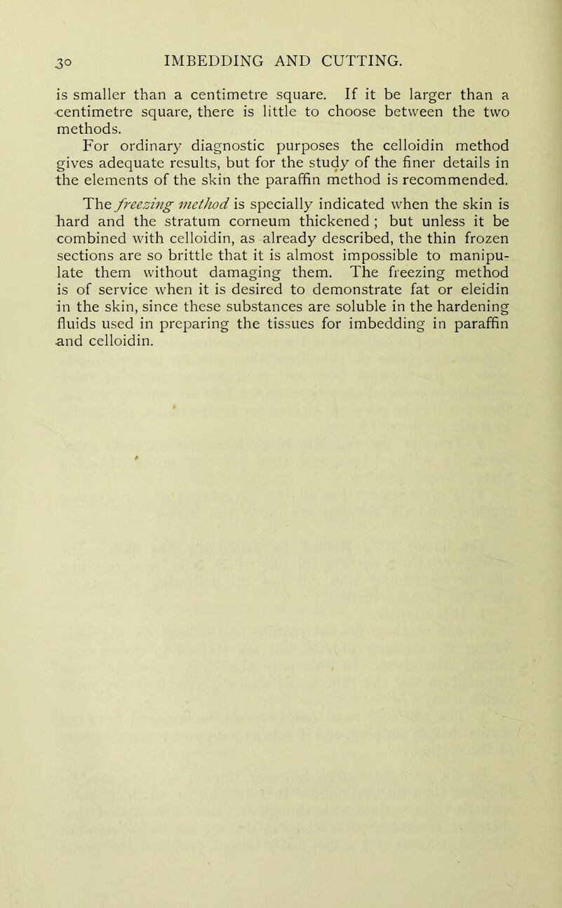 3° is smaller than a centimetre square. If it be larger than a centimetre square, there is little to choose between the two methods. For ordinary diagnostic purposes the celloidin method gives adequate results, but for the study of the finer details in the elements of the skin the paraffin method is recommended. The freezing method is specially indicated when the skin is bard and the stratum corneum thickened ; but unless it be combined with celloidin, as already described, the thin frozen sections are so brittle that it is almost impossible to manipu- late them without damaging them. The freezing method is of service when it is desired to demonstrate fat or eleidin in the skin, since these substances are soluble in the hardening fluids used in preparing the tissues for imbedding in paraffin and celloidin.