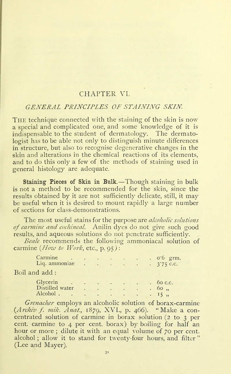 GENERAL PRINCIPLES OF STAINING SKIN The technique connected with the staining of the skin is now a special and complicated one, and some knowledge of it is indispensable to the student of dermatology. The dermato- logist has to be able not only to distinguish minute differences in structure, but also to recognise degenerative changes in the skin and alterations in the chemical reactions of its elements, and to do this only a few of the methods of staining used in general histology are adequate. Staining Pieces of Skin in Bulk.—Though staining in bulk is not a method to be recommended for the skin, since the results obtained by it are not sufficiently delicate, still, it may be useful when it is desired to mount rapidly a large number of sections for class-demonstrations. The most useful stains for the purpose are alcoholic solutions of carmine and cochineal. Anilin dyes do not give such good results, and aqueous solutions do not penetrate sufficiently. Beale recommends the following ammoniacal solution of carmine (How to Work, etc., p. 95) : Carmine ....... o'6 grm. Liq. ammoniae ...... 375 c.c. Boil and add : Glycerin ....... 60 c.c. Distilled water . . . . . . 60 „ Alcohol . . . . . . . 15 „ Grenadier employs an alcoholic solution of borax-carmine (Archiv f mik. Anat., 1879, XVI., p. 466). “Make a con- centrated solution of carmine in borax solution (2 to 3 per cent, carmine to 4 per cent, borax) by boiling for half an hour or more ; dilute it with an equal volume of 70 per cent, alcohol; allow it to stand for twenty-four hours, and filter” (Lee and Mayer).