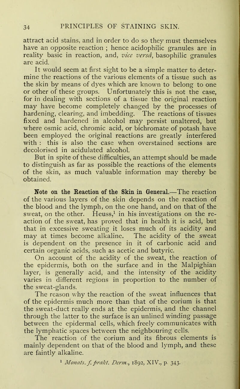attract acid stains, and in order to do so they must themselves have an opposite reaction ; hence acidophilic granules are in reality basic in reaction, and, vice versa, basophilic granules are acid. It would seem at first sight to be a simple matter to deter- mine the reactions of the various elements of a tissue such as the skin by means of dyes which are known to belong to one or other of these groups. Unfortunately this is not the case, for in dealing with sections of a tissue the original reaction may have become completely changed by the processes of hardening, clearing, and imbedding. The reactions of tissues fixed and hardened in alcohol may persist unaltered, but where osmic acid, chromic acid, or bichromate of potash have been employed the original reactions are greatly interfered with : this is also the case when overstained sections are decolorised in acidulated alcohol. But in spite of these difficulties, an attempt should be made to distinguish as far as possible the reactions of the elements of the skin, as much valuable information may thereby be obtained. Note on the Reaction of the Skin in General.—The reaction of the various layers of the skin depends on the reaction of the blood and the lymph, on the one hand, and on that of the sweat, on the other. Heuss,1 in his investigations on the re- action of the sweat, has proved that in health it is acid, but that in excessive sweating it loses much of its acidity and may at times become alkaline. The acidity of the sweat is dependent on the presence in it of carbonic acid and certain organic acids, such as acetic and butyric. On account of the acidity of the sweat, the reaction of the epidermis, both on the surface and in the Malpighian layer, is generally acid, and the intensity of the acidity varies in different regions in proportion to the number of the sweat-glands. The reason why the reaction of the sweat influences that of the epidermis much more than that of the corium is that the sweat-duct really ends at the epidermis, and the channel through the latter to the surface is an unlined winding passage between the epidermal cells, which freely communicates with the lymphatic spaces between the neighbouring cells. The reaction of the corium and its fibrous elements is mainly dependent on that of the blood and lymph, and these are faintly alkaline. 1 Motiats. f prakt. Derm., 1892, XIV., p. 343.