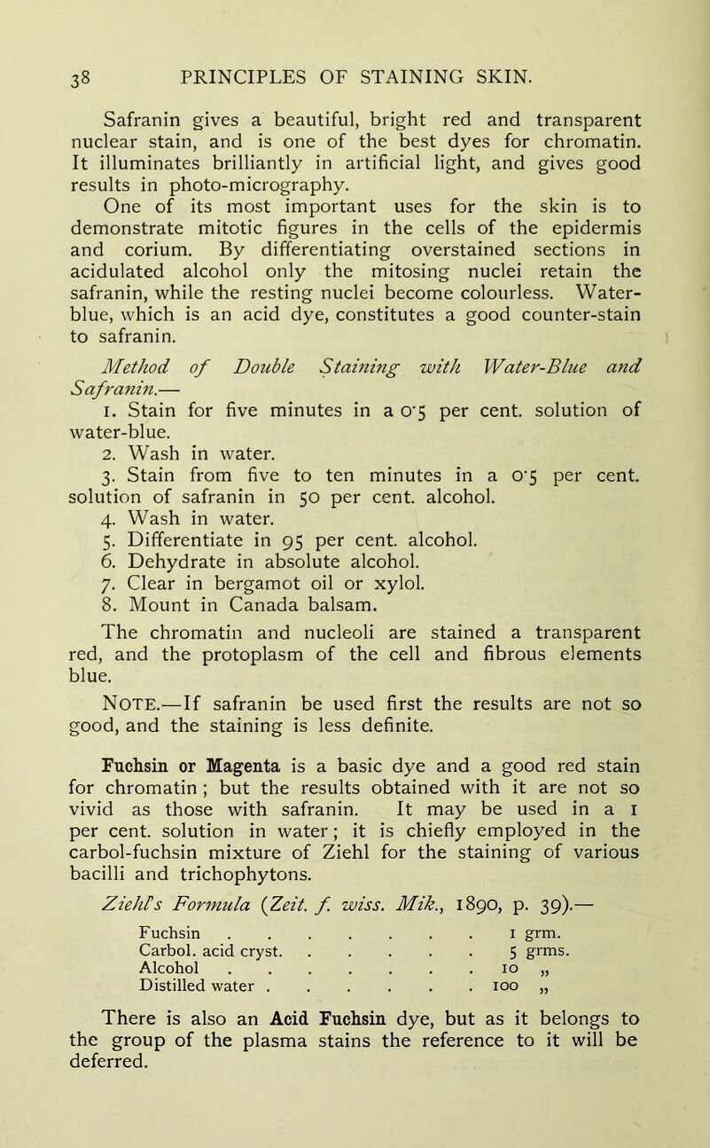 Safranin gives a beautiful, bright red and transparent nuclear stain, and is one of the best dyes for chromatin. It illuminates brilliantly in artificial light, and gives good results in photo-micrography. One of its most important uses for the skin is to demonstrate mitotic figures in the cells of the epidermis and corium. By differentiating overstained sections in acidulated alcohol only the mitosing nuclei retain the safranin, while the resting nuclei become colourless. Water- blue, which is an acid dye, constitutes a good counter-stain to safranin. Method of Double Staining with Water-Blue and Safranin.— 1. Stain for five minutes in a o-5 per cent, solution of water-blue. 2. Wash in water. 3. Stain from five to ten minutes in a o-5 per cent, solution of safranin in 50 per cent, alcohol. 4. Wash in water. 5. Differentiate in 95 per cent, alcohol. 6. Dehydrate in absolute alcohol. 7. Clear in bergamot oil or xylol. 8. Mount in Canada balsam. The chromatin and nucleoli are stained a transparent red, and the protoplasm of the cell and fibrous elements blue. Note.—If safranin be used first the results are not so good, and the staining is less definite. Fuchsin or Magenta is a basic dye and a good red stain for chromatin ; but the results obtained with it are not so vivid as those with safranin. It may be used in a 1 per cent, solution in water; it is chiefly employed in the carbol-fuchsin mixture of Ziehl for the staining of various bacilli and trichophytons. ZiehFs Formula (Zeit. f. wiss. Mik., 1890, p. 39).— Fuchsin 1 grm. Carbol. acid cryst 5 grms. Alcohol 10 „ Distilled water ...... 100 „ There is also an Acid Fuchsin dye, but as it belongs to the group of the plasma stains the reference to it will be deferred.