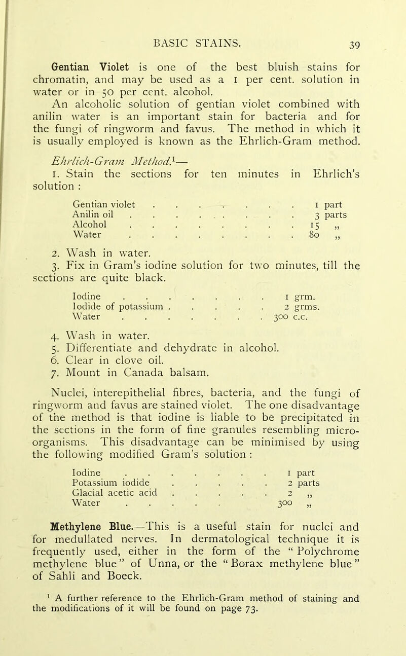 Gentian Violet is one of the best bluish stains for chromatin, and may be used as a I per cent, solution in water or in 50 per cent, alcohol. An alcoholic solution of gentian violet combined with anilin water is an important stain for bacteria and for the fungi of ringworm and favus. The method in which it is usually employed is known as the Ehrlich-Gram method. Ehrlich-Gram Method}— I. Stain the sections for ten minutes in Ehrlich’s solution : Gentian violet 1 part Anilin oil 3 parts Alcohol 15 „ Water 80 „ 2. Wash in water. 3. Fix in Gram’s iodine solution for two minutes, till the sections are quite black. Iodine ....... 1 grm. Iodide of potassium ..... 2 grms. Water ....... 300 c.c. 4. Wash in water. 5. Differentiate and dehydrate in alcohol. 6. Clear in clove oil. 7. Mount in Canada balsam. Nuclei, interepithelial fibres, bacteria, and the fungi of ringworm and favus are stained violet. The one disadvantage of the method is that iodine is liable to be precipitated in the sections in the form of fine granules resembling micro- organisms. This disadvantage can be minimised by using the following modified Gram’s solution : Iodine Potassium iodide Glacial acetic acid Water 1 part 2 parts Methylene Blue.—This is a useful stain for nuclei and for medullated nerves. In dermatological technique it is frequently used, either in the form of the “ Polychrome methylene blue” of Unna, or the “Borax methylene blue” of Sahli and Boeck. 1 A further reference to the Ehrlich-Gram method of staining and the modifications of it will be found on page 73.