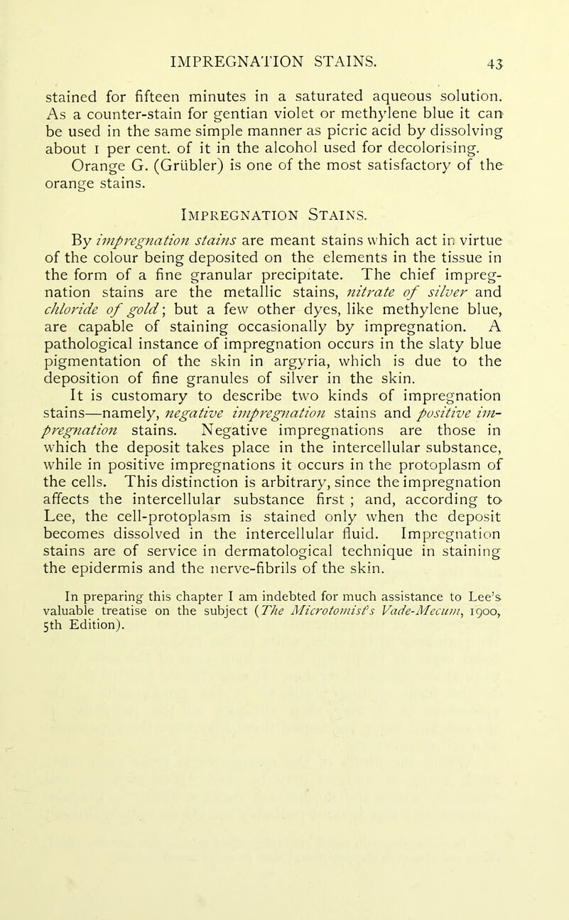 IMPREGNATION STAINS. stained for fifteen minutes in a saturated aqueous solution. As a counter-stain for gentian violet or methylene blue it can be used in the same simple manner as picric acid by dissolving about i per cent, of it in the alcohol used for decolorising. Orange G. (Griibler) is one of the most satisfactory of the orange stains. Impregnation Stains. By impregnation stains are meant stains which act in virtue of the colour being deposited on the elements in the tissue in the form of a fine granular precipitate. The chief impreg- nation stains are the metallic stains, nitrate of silver and chloride of gold; but a few other dyes, like methylene blue, are capable of staining occasionally by impregnation. A pathological instance of impregnation occurs in the slaty blue pigmentation of the skin in argyria, which is due to the deposition of fine granules of silver in the skin. It is customary to describe two kinds of impregnation stains—namely, negative impregnation stains and positive im- pregnation stains. Negative impregnations are those in which the deposit takes place in the intercellular substance, while in positive impregnations it occurs in the protoplasm of the cells. This distinction is arbitrary, since the impregnation affects the intercellular substance first ; and, according to Lee, the cell-protoplasm is stained only when the deposit becomes dissolved in the intercellular fluid. Impregnation stains are of service in dermatological technique in staining the epidermis and the nerve-fibrils of the skin. In preparing this chapter I am indebted for much assistance to Lee’s valuable treatise on the subject (The Microtomist’s Vade-Mecum, 1900, 5th Edition).