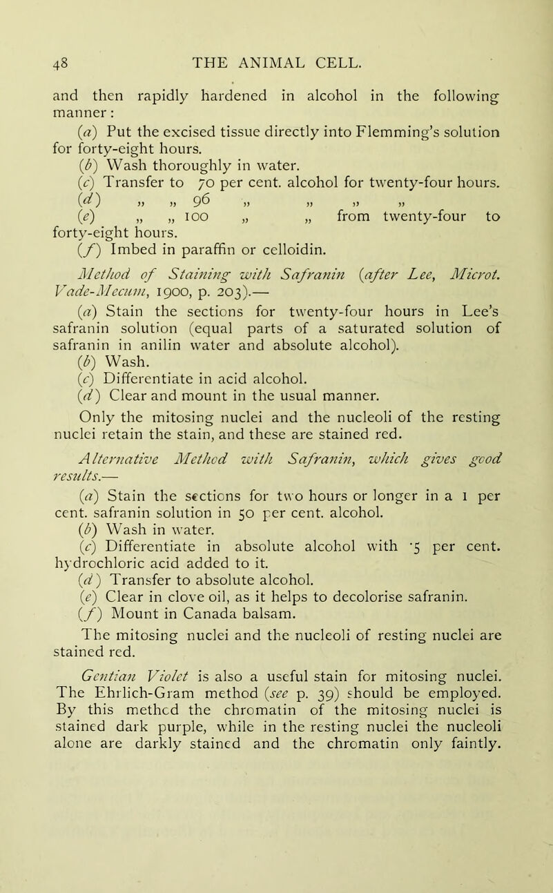 and then rapidly hardened in alcohol in the following manner: (a) Put the excised tissue directly into Flemming’s solution for forty-eight hours. (b) Wash thoroughly in water. (c) Transfer to 70 per cent, alcohol for twenty-four hours. (d) 96 V )) )> » (e) „ „ 100 „ „ from twenty-four to forty-eight hours. (f) Imbed in paraffin or celloidin. Method of Staining with Safranin (after Lee, Microt. Vade-Mecum, 1900, p. 203).— (a) Stain the sections for twenty-four hours in Lee’s safranin solution (equal parts of a saturated solution of safranin in anilin water and absolute alcohol). (b) Wash. (c) Differentiate in acid alcohol. (d) Clear and mount in the usual manner. Only the mitosing nuclei and the nucleoli of the resting nuclei retain the stain, and these are stained red. Alternative Method with Safranin, which gives good results.— (a) Stain the sections for two hours or longer in a 1 per cent, safranin solution in 50 per cent, alcohol. (b) Wash in water. \c) Differentiate in absolute alcohol with '5 per cent, hydrochloric acid added to it. id) Transfer to absolute alcohol. (e) Clear in clove oil, as it helps to decolorise safranin. (/) Mount in Canada balsam. The mitosing nuclei and the nucleoli of resting nuclei are stained red. Gentian Violet is also a useful stain for mitosing nuclei. The Ehrlich-Gram method (see p. 39) should be employed. By this method the chromatin of the mitosing nuclei is stained dark purple, while in the resting nuclei the nucleoli alone are darkly stained and the chromatin only faintly.