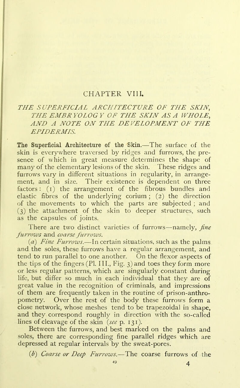 THE SUPERFICIAL ARCHITECTURE OF THE SKIN, THE EMBR YOLOG Y OF THE SKIN AS A WHOLE, AND A NOTE ON THE DEVELOPMENT OF THE EPIDERMIS. The Superficial Architecture of the Skin.—The surface of the skin is everywhere traversed by ridges and furrows, the pre- sence of which in great measure determines the shape of many of the elementary lesions of the skin. These ridges and furrows vary in different situations in regularity, in arrange- ment, and in size. Their existence is dependent on three factors: (i) the arrangement of the fibrous bundles and elastic fibres of the underlying corium ; (2) the direction of the movements to which the parts are subjected ; and (3) the attachment of the skin to deeper structures, such as the capsules of joints. There are two distinct varieties of furrows—namely, fine furrows and coarse furrows. (a) Fine Furrows.—In certain situations, such as the palms and the soles, these furrows have a regular arrangement, and tend to run parallel to one another. On the flexor aspects of the tips of the fingers (PI. III., Eig. 3) and toes they form more or less regular patterns, which are singularly constant during life, but differ so much in each individual that they are of great value in the recognition of criminals, and impressions of them are frequently taken in the routine of prison-anthro- pometry. Over the rest of the body these furrows form a close network, whose meshes tend to be trapezoidal in shape, and they correspond roughly in direction with the so-called lines of cleavage of the skin (see p. 131). Between the furrows, and best marked on the palms and soles, there are corresponding fine parallel ridges which are depressed at regular intervals by the sweat-pores. (fi) Coarse or Deep Furrows.—The coarse furrows of the