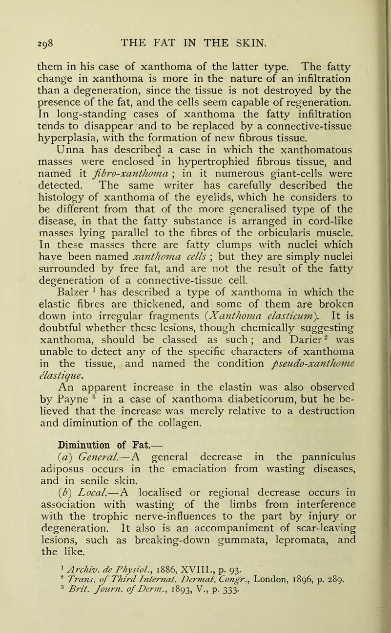 them in his case of xanthoma of the latter type. The fatty change in xanthoma is more in the nature of an infiltration than a degeneration, since the tissue is not destroyed by the presence of the fat, and the cells seem capable of regeneration. In long-standing cases of xanthoma the fatty infiltration tends to disappear and to be replaced by a connective-tissue hyperplasia, with the formation of new fibrous tissue. Unna has described a case in which the xanthomatous masses were enclosed in hypertrophied fibrous tissue, and named it fibro-xanthoma ; in it numerous giant-cells were detected. The same writer has carefully described the histology of xanthoma of the eyelids, which he considers to be different from that of the more generalised type of the disease, in that the fatty substance is arranged in cord-like masses lying parallel to the fibres of the orbicularis muscle. In these masses there are fatty clumps with nuclei which have been named xanthoma cells ; but they are simply nuclei surrounded by free fat, and are not the result of the fatty degeneration of a connective-tissue cell. Balzer 1 has described a type of xanthoma in which the elastic fibres are thickened, and some of them are broken down into irregular fragments (.Xanthoma elasticum). It is doubtful whether these lesions, though chemically suggesting xanthoma, should be classed as such; and Darier2 was unable to detect any of the specific characters of xanthoma in the tissue, and named the condition pseudo-xanthome elastique. An apparent increase in the elastin was also observed by Payne 3 in a case of xanthoma diabeticorum, but he be- lieved that the increase was merely relative to a destruction and diminution of the collagen. Diminution of Fat.— (a) General.—A general decrease in the panniculus adiposus occurs in the emaciation from wasting diseases, and in senile skin. {b) Local.—A localised or regional decrease occurs in association with wasting of the limbs from interference with the trophic nerve-influences to the part by injury or degeneration. It also is an accompaniment of scar-leaving lesions, such as breaking-down gummata, lepromata, and the like. 1 Archiv. de Physiol., 1886, XVIII., p. 93. 2 Trans, of Third Internat. Dermat. Congr., London, 1896, p. 289. 3 Brit. Journ. of Derm., 1893, V., p. 333.