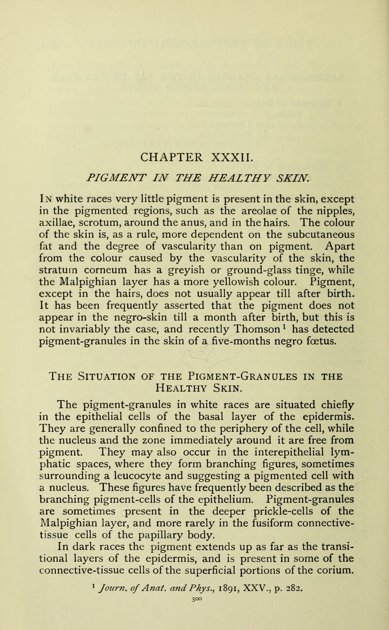 CHAPTER XXXII. PIGMENT IN THE HEALTHY SKIN In white races very little pigment is present in the skin, except in the pigmented regions, such as the areolae of the nipples, axillae, scrotum, around the anus, and in the hairs. The colour of the skin is, as a rule, more dependent on the subcutaneous fat and the degree of vascularity than on pigment. Apart from the colour caused by the vascularity of the skin, the stratum corneum has a greyish or ground-glass tinge, while the Malpighian layer has a more yellowish colour. Pigment, except in the hairs, does not usually appear till after birth. It has been frequently asserted that the pigment does not appear in the negro-skin till a month after birth, but this is not invariably the case, and recently Thomson1 has detected pigment-granules in the skin of a five-months negro foetus. The Situation of the Pigment-Granules in the Healthy Skin. The pigment-granules in white races are situated chiefly in the epithelial cells of the basal layer of the epidermis. They are generally confined to the periphery of the cell, while the nucleus and the zone immediately around it are free from pigment. They may also occur in the interepithelial lym- phatic spaces, where they form branching figures, sometimes surrounding a leucocyte and suggesting a pigmented cell with a nucleus. These figures have frequently been described as the branching pigment-cells of the epithelium. Pigment-granules are sometimes present in the deeper prickle-cells of the Malpighian layer, and more rarely in the fusiform connective- tissue cells of the papillary body. In dark races the pigment extends up as far as the transi- tional layers of the epidermis, and is present in some of the connective-tissue cells of the superficial portions of the corium. 1 Journ. of Anat. and Pkys., 1891, XXV., p. 282.