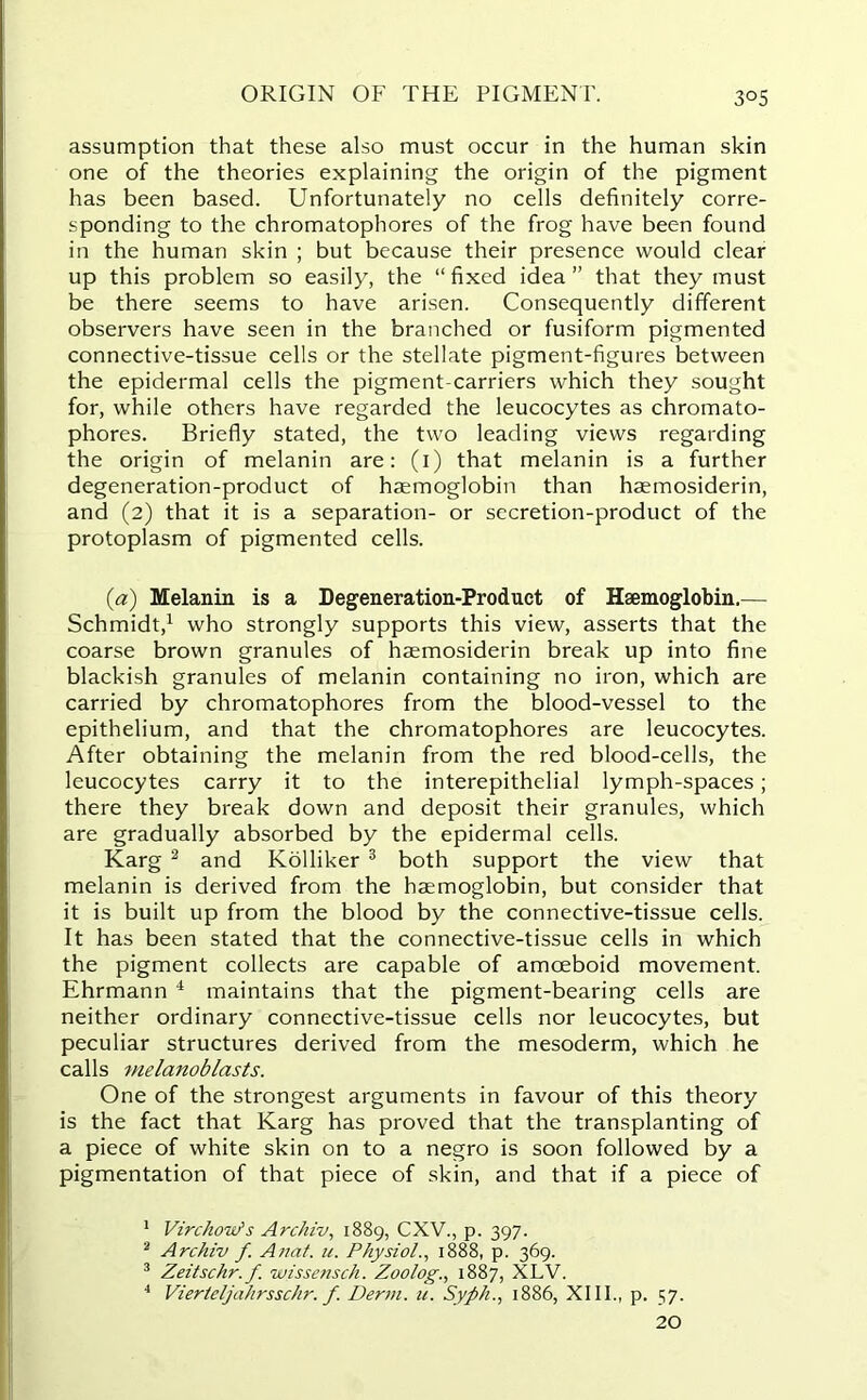 ORIGIN OF THE PIGMENT. assumption that these also must occur in the human skin one of the theories explaining the origin of the pigment has been based. Unfortunately no cells definitely corre- sponding to the chromatophores of the frog have been found in the human skin ; but because their presence would clear up this problem so easily, the “ fixed idea ” that they must be there seems to have arisen. Consequently different observers have seen in the branched or fusiform pigmented connective-tissue cells or the stellate pigment-figures between the epidermal cells the pigment-carriers which they sought for, while others have regarded the leucocytes as chromato- phores. Briefly stated, the two leading views regarding the origin of melanin are: (1) that melanin is a further degeneration-product of haemoglobin than haemosiderin, and (2) that it is a separation- or secretion-product of the protoplasm of pigmented cells. (a) Melanin is a Degeneration-Product of Haemoglobin.— Schmidt,1 who strongly supports this view, asserts that the coarse brown granules of haemosiderin break up into fine blackish granules of melanin containing no iron, which are carried by chromatophores from the blood-vessel to the epithelium, and that the chromatophores are leucocytes. After obtaining the melanin from the red blood-cells, the leucocytes carry it to the interepithelial lymph-spaces; there they break down and deposit their granules, which are gradually absorbed by the epidermal cells. Karg 2 and Kolliker 3 both support the view that melanin is derived from the haemoglobin, but consider that it is built up from the blood by the connective-tissue cells. It has been stated that the connective-tissue cells in which the pigment collects are capable of amoeboid movement. Ehrmann 4 maintains that the pigment-bearing cells are neither ordinary connective-tissue cells nor leucocytes, but peculiar structures derived from the mesoderm, which he calls melanoblasts. One of the strongest arguments in favour of this theory is the fact that Karg has proved that the transplanting of a piece of white skin on to a negro is soon followed by a pigmentation of that piece of skin, and that if a piece of 1 Virchow's Archiv, 1889, CXV., p. 397. 2 Archiv f. Anat. u. Physiol., 1888, p. 369. 3 Zeitschr.f. wissensch. Zoolog., 1887, XLV. 4 Viertcljahrsschr. f. Derm. u. Syph., 1886, XIII., p. 57. 20