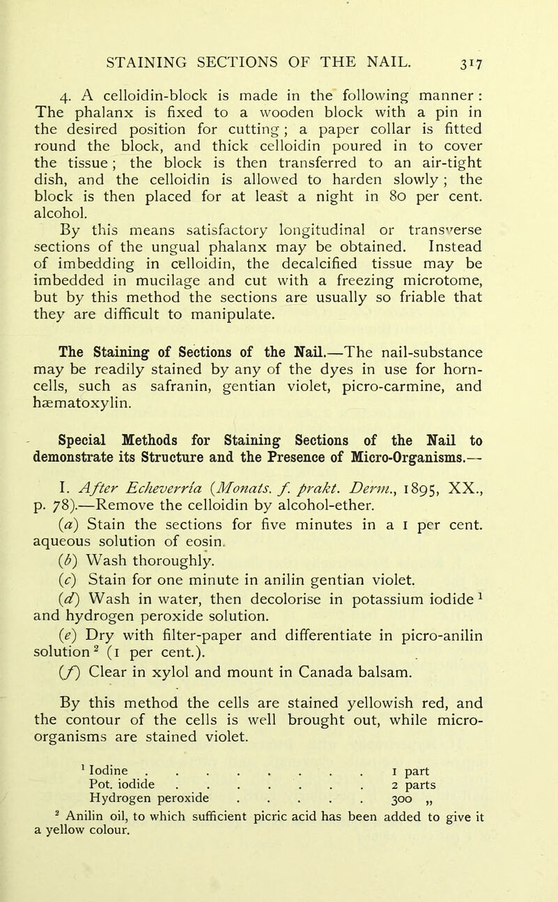 STAINING SECTIONS OF THE NAIL. 3*7 4. A celloidin-block is made in the following manner : The phalanx is fixed to a wooden block with a pin in the desired position for cutting; a paper collar is fitted round the block, and thick celloidin poured in to cover the tissue; the block is then transferred to an air-tight dish, and the celloidin is allowed to harden slowly; the block is then placed for at least a night in 80 per cent, alcohol. By this means satisfactory longitudinal or transverse sections of the ungual phalanx may be obtained. Instead of imbedding in celloidin, the decalcified tissue may be imbedded in mucilage and cut with a freezing microtome, but by this method the sections are usually so friable that they are difficult to manipulate. The Staining of Sections of the Nail.—The nail-substance may be readily stained by any of the dyes in use for horn- cells, such as safranin, gentian violet, picro-carmine, and haematoxylin. Special Methods for Staining Sections of the Nail to demonstrate its Structure and the Presence of Micro-Organisms.— I. After Echeverria (Monats. f. prakt. Derm., 1895, XX., p. 78).—Remove the celloidin by alcohol-ether. (ia) Stain the sections for five minutes in a I per cent, aqueous solution of eosin (b) Wash thoroughly. if) Stain for one minute in anilin gentian violet. (d) Wash in water, then decolorise in potassium iodide1 and hydrogen peroxide solution. (e) Dry with filter-paper and differentiate in picro-anilin solution2 (1 per cent.). (f) Clear in xylol and mount in Canada balsam. By this method the cells are stained yellowish red, and the contour of the cells is well brought out, while micro- organisms are stained violet. 1 Iodine 1 part Pot. iodide 2 parts Hydrogen peroxide ..... 300 „ 2 Anilin oil, to which sufficient picric acid has been added to give it a yellow colour.