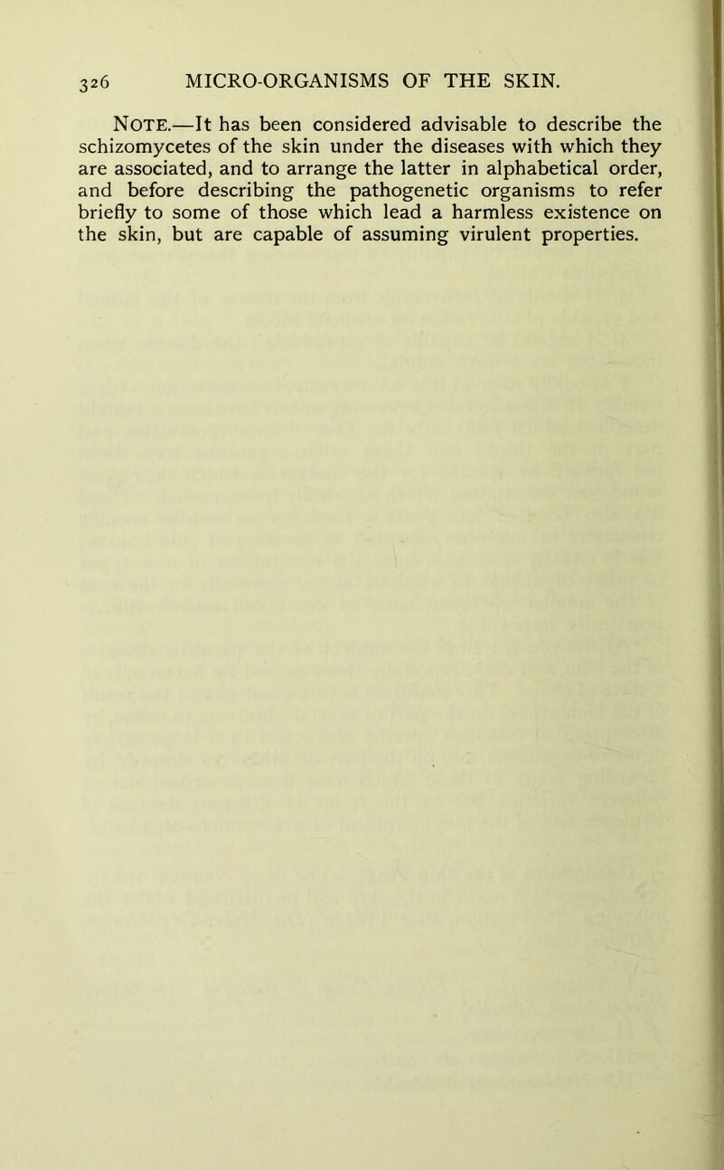 Note.—It has been considered advisable to describe the schizomycetes of the skin under the diseases with which they are associated, and to arrange the latter in alphabetical order, and before describing the pathogenetic organisms to refer briefly to some of those which lead a harmless existence on the skin, but are capable of assuming virulent properties.