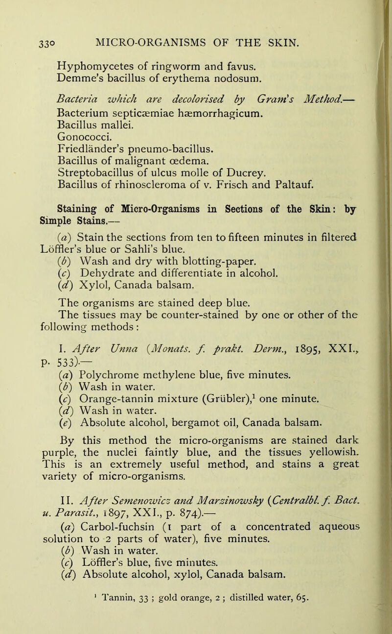 Hyphomycetes of ringworm and favus. Demme’s bacillus of erythema nodosum. Bacteria which are decolorised by Gram's Method.— Bacterium septicaemiae hsemorrhagicum. Bacillus mallei. Gonococci. Friedlander’s pneumo-bacillus. Bacillus of malignant oedema. Streptobacillus of ulcus molle of Ducrey. Bacillus of rhinoscleroma of v. Frisch and Paltauf. Staining of Micro-Organisms in Sections of the Skin: by Simple Stains.— (.a) Stain the sections from ten to fifteen minutes in filtered Loffler’s blue or Sahli’s blue. (b) Wash and dry with blotting-paper. (c) Dehydrate and differentiate in alcohol. (d) Xylol, Canada balsam. The organisms are stained deep blue. The tissues may be counter-stained by one or other of the following methods: I. After Unna (Monats. f. prakt. Derm., 1895, XXI., P- 533)-— (a) Polychrome methylene blue, five minutes. (.b) Wash in water. if) Orange-tannin mixture (Griibler),1 one minute. (d) Wash in water. (e) Absolute alcohol, bergamot oil, Canada balsam. By this method the micro-organisms are stained dark purple, the nuclei faintly blue, and the tissues yellowish. This is an extremely useful method, and stains a great variety of micro-organisms. II. After Semenowicz and Marsinowsky (Centralbl'. f. Bad. u. Parasit., 1897, XXI., p. 874).— (a) Carbol-fuchsin (1 part of a concentrated aqueous solution to 2 parts of water), five minutes. (3>) Wash in water. {c) Loffler’s blue, five minutes. (d) Absolute alcohol, xylol, Canada balsam. 1 Tannin, 33 ; gold orange, 2 ; distilled water, 65.