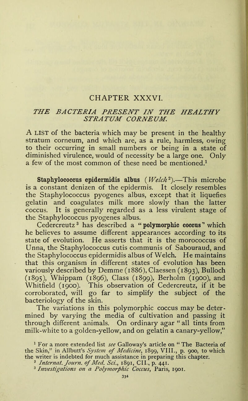 THE BACTERIA PRESENT IN THE HEALTHY STRATUM CORNEUM. A LIST of the bacteria which may be present in the healthy stratum corneum, and which are, as a rule, harmless, owing to their occurring in small numbers or being in a state of diminished virulence, would of necessity be a large one. Only a few of the most common of these need be mentioned.1 Staphylococcus epidermidis albus ( Welch2).—This microbe is a constant denizen of the epidermis. It closely resembles the Staphylococcus pyogenes albus, except that it liquefies gelatin and coagulates milk more slowly than the latter coccus. It is generally regarded as a less virulent stage of the Staphylococcus pyogenes albus. Cedercreutz3 has described a “polymorphic coccus which he believes to assume different appearances according to its state of evolution. He asserts that it is the morococcus of Unna, the Staphylococcus cutis communis of Sabouraud, and the Staphylococcus epidermidis albus of Welch. He maintains that this organism in different states of evolution has been variously described by Demme (1886), Claessen (1893), Bulloch (1895), Whippam (1896), Class (1899), Berholm (1900), and Whitfield (1900). This observation of Cedercreutz, if it be corroborated, will go far to simplify the subject of the bacteriology of the skin. The variations in this polymorphic coccus may be deter- mined by varying the media of cultivation and passing it through different animals. On ordinary agar “ all tints from milk-white to a golden-yellow, and on gelatin a canary-yellow,” 1 For a more extended list see Galloway’s article on “ The Bacteria of the Skin,” in Allbutt’s System of Medicine, 1899, VIII., p. 900, to which the writer is indebted for much assistance in preparing this chapter. 2 Internat. Journ. of Med. Sci., 1891, CII., p. 441. 3 Investigations on a Polymorphic Coccus, Paris, 1901.