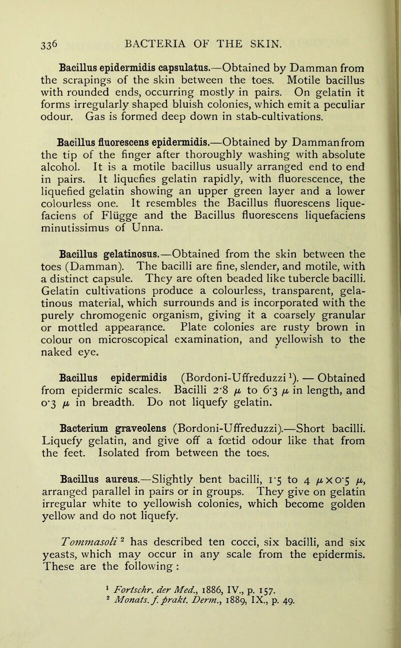 Bacillus epidermidis capsulatus.—Obtained by Damman from the scrapings of the skin between the toes. Motile bacillus with rounded ends, occurring mostly in pairs. On gelatin it forms irregularly shaped bluish colonies, which emit a peculiar odour. Gas is formed deep down in stab-cultivations. Bacillus fluorescens epidermidis.—Obtained by Damman from the tip of the finger after thoroughly washing with absolute alcohol. It is a motile bacillus usually arranged end to end in pairs. It liquefies gelatin rapidly, with fluorescence, the liquefied gelatin showing an upper green layer and a lower colourless one. It resembles the Bacillus fluorescens lique- faciens of Fliigge and the Bacillus fluorescens liquefaciens minutissimus of Unna. Bacillus gelatinosus.—Obtained from the skin between the toes (Damman). The bacilli are fine, slender, and motile, with a distinct capsule. They are often beaded like tubercle bacilli. Gelatin cultivations produce a colourless, transparent, gela- tinous material, which surrounds and is incorporated with the purely chromogenic organism, giving it a coarsely granular or mottled appearance. Plate colonies are rusty brown in colour on microscopical examination, and yellowish to the naked eye. Bacillus epidermidis (Bordoni-Uffreduzzi1). — Obtained from epidermic scales. Bacilli 2'8 ya to 6‘3 ya in length, and o‘3 ya in breadth. Do not liquefy gelatin. Bacterium graveolens (Bordoni-Uffreduzzi).—Short bacilli. Liquefy gelatin, and give off a foetid odour like that from the feet. Isolated from between the toes. Bacillus aureus.—Slightly bent bacilli, 1*5 to 4 yaX0’5 ya, arranged parallel in pairs or in groups. They give on gelatin irregular white to yellowish colonies, which become golden yellow and do not liquefy. Tommasoli 2 has described ten cocci, six bacilli, and six yeasts, which may occur in any scale from the epidermis. These are the following : 1 Fortschr. der Med., 1886, IV., p. 157. 2 Monats.f. firakt. Dertn., 1889, IX., p. 49.