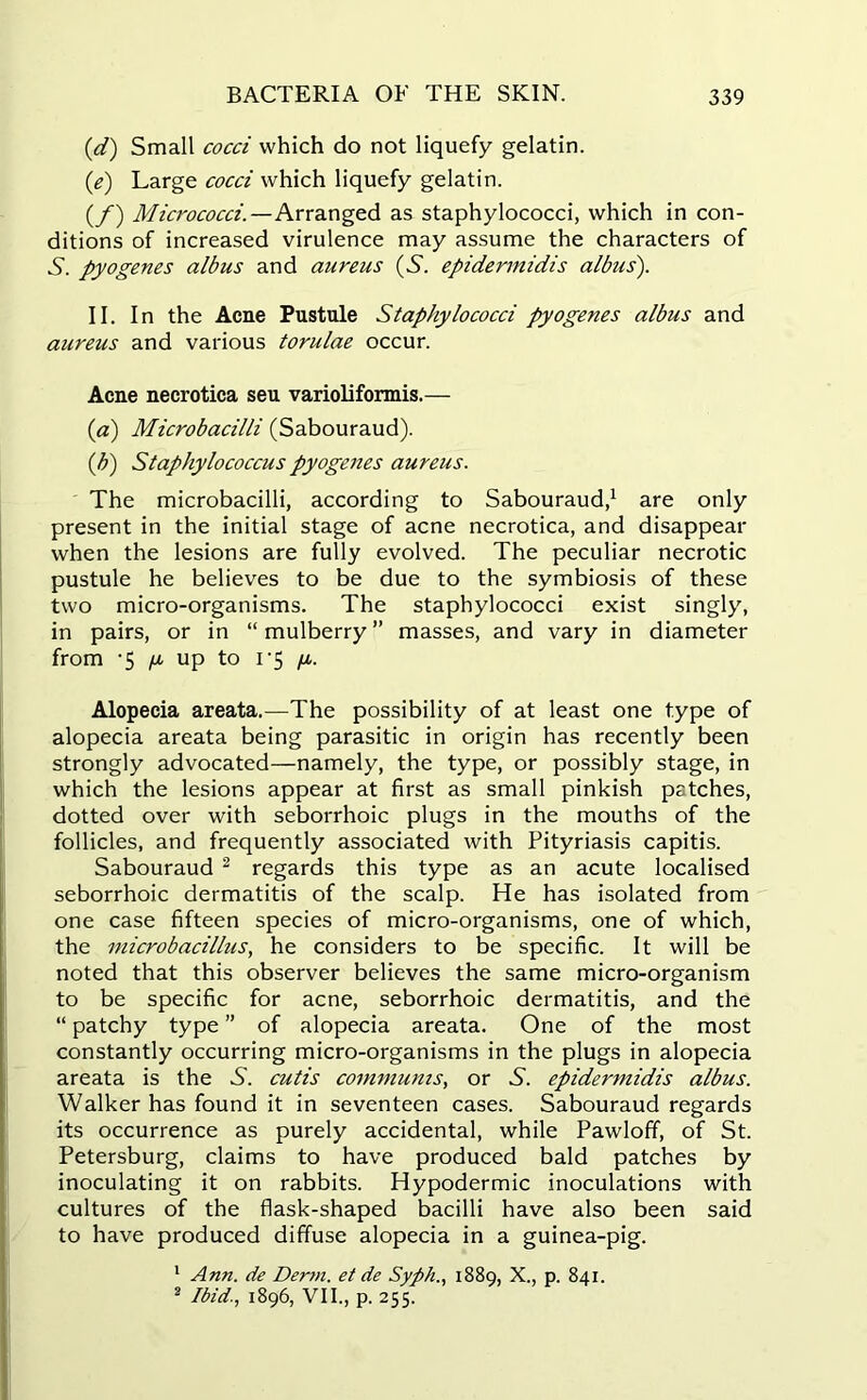 (,d) Small cocci which do not liquefy gelatin. (e) Large cocci which liquefy gelatin. (f) Micrococci.—Arranged as staphylococci, which in con- ditions of increased virulence may assume the characters of S. pyogenes albus and aureus (S', epidermidis albus). II. In the Acne Pustule Staphylococci pyogenes albus and aureus and various torulae occur. Acne necrotica seu varioliformis.— (a) Microbacilli (Sabouraud). (b) Staphylococcus pyogenes aureus. The microbacilli, according to Sabouraud,1 are only present in the initial stage of acne necrotica, and disappear when the lesions are fully evolved. The peculiar necrotic pustule he believes to be due to the symbiosis of these two micro-organisms. The staphylococci exist singly, in pairs, or in “mulberry” masses, and vary in diameter from /u up to i-5 /i. Alopecia areata.—The possibility of at least one type of alopecia areata being parasitic in origin has recently been strongly advocated—namely, the type, or possibly stage, in which the lesions appear at first as small pinkish patches, dotted over with seborrhoic plugs in the mouths of the follicles, and frequently associated with Pityriasis capitis. Sabouraud 2 regards this type as an acute localised seborrhoic dermatitis of the scalp. He has isolated from one case fifteen species of micro-organisms, one of which, the microbacillus, he considers to be specific. It will be noted that this observer believes the same micro-organism to be specific for acne, seborrhoic dermatitis, and the “ patchy type ” of alopecia areata. One of the most constantly occurring micro-organisms in the plugs in alopecia areata is the A. cutis communis, or S. epidermidis albus. Walker has found it in seventeen cases. Sabouraud regards its occurrence as purely accidental, while Pawloff, of St. Petersburg, claims to have produced bald patches by inoculating it on rabbits. Hypodermic inoculations with cultures of the flask-shaped bacilli have also been said to have produced diffuse alopecia in a guinea-pig. 1 Ann. de Derm, et de Syph., 1889, X., p. 841. 2 Ibid., 1896, VII., p. 255.