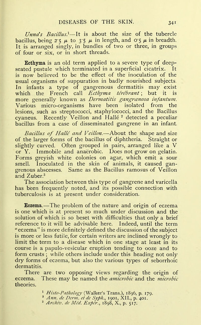 Unna's Bacillus}—It is about the size of the tubercle bacillus, being 2-5 /x to 3 5 /x in length, and o-5 /x in breadth. It is arranged singly, in bundles of two or three, in groups of four or six, or in short threads. Ecthyma is an old term applied to a severe type of deep- seated pustule which terminated in a superficial cicatrix. It is now believed to be the effect of the inoculation of the usual organisms of suppuration in badly nourished subjects. In infants a type of gangrenous dermatitis may exist which the French call Ecthyma terebrant; but it is more generally known as Dermatitis gangrenosa infantum. Various micro-organisms have been isolated from the lesions, such as streptococci, staphylococci, and the Bacillus cyaneus. Recently Veillon and Hall6 2 detected a peculiar bacillus from a case of disseminated gangrene in an infant. Bacillus of Halle and Veillon.—About the shape and size of the larger forms of the bacillus of diphtheria. Straight or slightly curved. Often grouped in pairs, arranged like a V or Y. Immobile and anaerobic. Does not grow on gelatin. Forms greyish white colonies on agar, which emit a sour smell. Inoculated in the skin of animals, it caused gan- grenous abscesses. Same as the Bacillus ramosus of Veillon and Zuber.3 The association between this type of gangrene and varicella has been frequently noted, and its possible connection with tuberculosis is at present under consideration. Eczema.—The problem of the nature and origin of eczema is one which is at present so much under discussion and the solution of which is so beset with difficulties that only a brief reference to it will be advisable here. Indeed, until the term “eczema” is more definitely defined the discussion of the subject is more or less futile, for certain writers are inclined wrongly to limit the term to a disease which in one stage at least in its course is a papulo-vesicular eruption tending to ooze and to form crusts ; while others include under this heading not only dry forms of eczema, but also the various types of seborrhoic dermatitis. There are two opposing views regarding the origin of eczema. These may be named the amicrobic and the microbic theories. 1 Histo-Pathology (Walker’s Trans.), 1896, p. 179. 2 Ann. de Derm, et de Syph., 1901, XII., p. 401. 3 Archiv. de Med. Exper., 1898, X., p. 517.