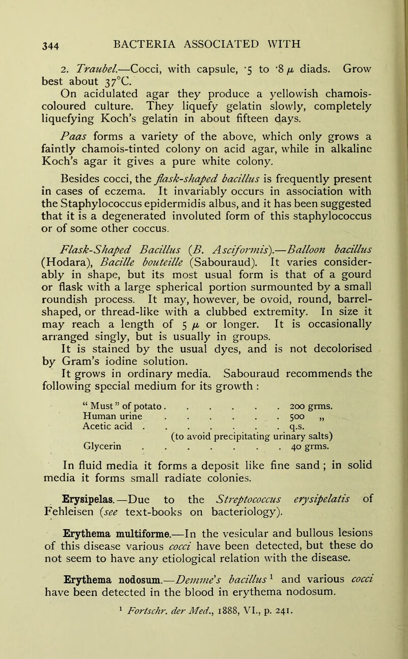 2. Traubel.—Cocci, with capsule, -5 to '8 diads. Grow best about 37°C. On acidulated agar they produce a yellowish chamois- coloured culture. They liquefy gelatin slowly, completely liquefying Koch’s gelatin in about fifteen days. Paas forms a variety of the above, which only grows a faintly chamois-tinted colony on acid agar, while in alkaline Koch’s agar it gives a pure white colony. Besides cocci, the flask-shaped bacillus is frequently present in cases of eczema. It invariably occurs in association with the Staphylococcus epidermidis albus, and it has been suggested that it is a degenerated involuted form of this staphylococcus or of some other coccus. Flask-Shaped Bacillus (B. Asciformis).—Balloon bacillus (Hodara), Bacille bouteille (Sabouraud). It varies consider- ably in shape, but its most usual form is that of a gourd or flask with a large spherical portion surmounted by a small roundish process. It may, however, be ovoid, round, barrel- shaped, or thread-like with a clubbed extremity. In size it may reach a length of 5 //, or longer. It is occasionally arranged singly, but is usually in groups. It is stained by the usual dyes, and is not decolorised by Gram’s iodine solution. It grows in ordinary media. Sabouraud recommends the following special medium for its growth : “ Must ” of potato 200 grms. Human urine 500 „ Acetic acid q.s. (to avoid precipitating urinary salts) Glycerin 40 grms. In fluid media it forms a deposit like fine sand ; in solid media it forms small radiate colonies. Erysipelas.—Due to the Streptococcus erysipelatis of Fehleisen (see text-books on bacteriology). Erythema multiforme.—In the vesicular and bullous lesions of this disease various cocci have been detected, but these do not seem to have any etiological relation with the disease. Erythema nodosum.—Demme's bacillus1 and various cocci have been detected in the blood in erythema nodosum. 1 Fortschr. der Med., 1888, VI., p. 241.
