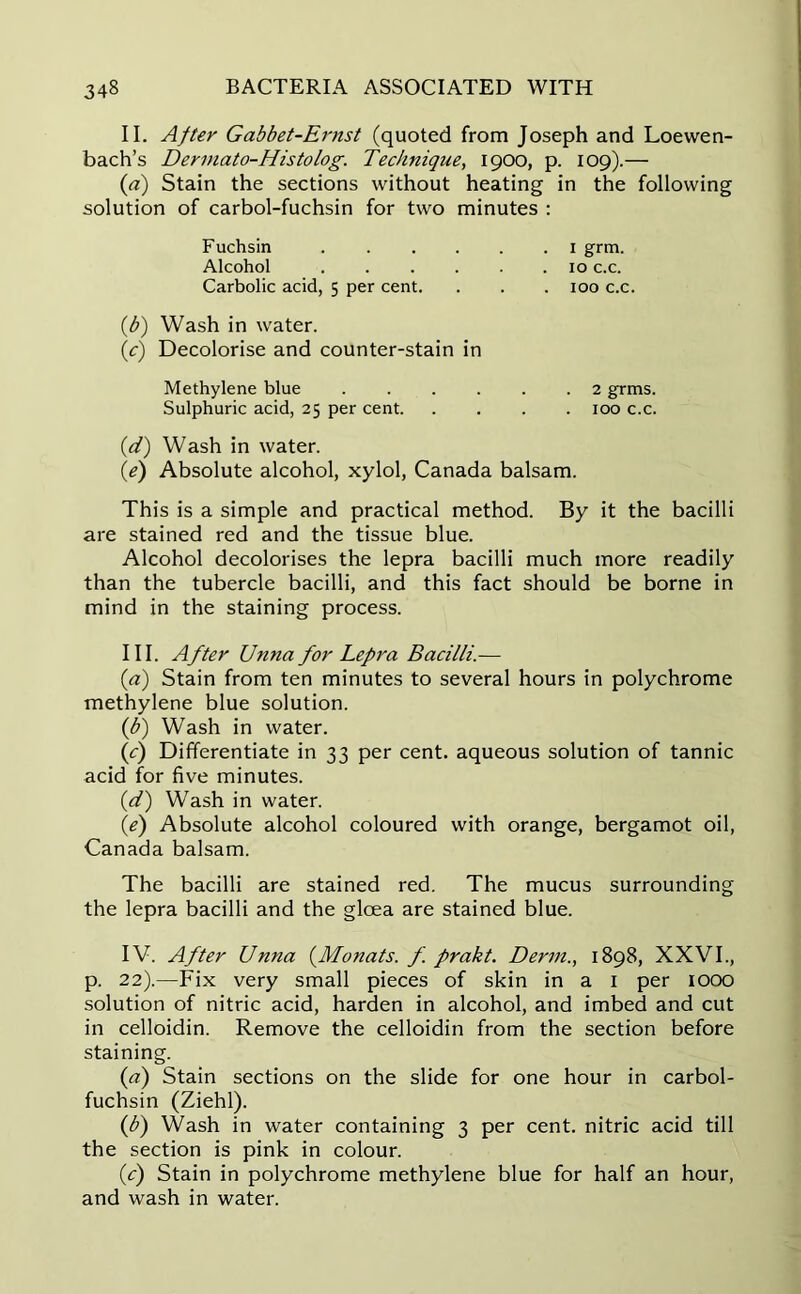 II. After Gabbet-Ernst (quoted from Joseph and Loewen- bach’s Dermato-Histolog. Technique, 1900, p. 109).— (a) Stain the sections without heating in the following solution of carbol-fuchsin for two minutes : (b) Wash in water. (c) Decolorise and counter-stain in Methylene blue 2 grins. Sulphuric acid, 25 per cent 100 c.c. (d) Wash in water. (1e) Absolute alcohol, xylol, Canada balsam. This is a simple and practical method. By it the bacilli are stained red and the tissue blue. Alcohol decolorises the lepra bacilli much more readily than the tubercle bacilli, and this fact should be borne in mind in the staining process. III. After Unna for Lepra Bacilli.— (a) Stain from ten minutes to several hours in polychrome methylene blue solution. (,b) Wash in water. {c) Differentiate in 33 per cent, aqueous solution of tannic acid for five minutes. (d) Wash in water. (e) Absolute alcohol coloured with orange, bergamot oil, Canada balsam. The bacilli are stained red. The mucus surrounding the lepra bacilli and the gloea are stained blue. IV. After Unna (Manats. f. prakt. Derm., 1898, XXVI., p. 22).—Fix very small pieces of skin in a 1 per 1000 solution of nitric acid, harden in alcohol, and imbed and cut in celloidin. Remove the celloidin from the section before staining. (<?) Stain sections on the slide for one hour in carbol- fuchsin (Ziehl). (b) Wash in water containing 3 per cent, nitric acid till the section is pink in colour. (c) Stain in polychrome methylene blue for half an hour, and wash in water. Fuchsin Alcohol Carbolic acid, 5 per cent. . 1 grm. . 10 c.c. . 100 c.c.