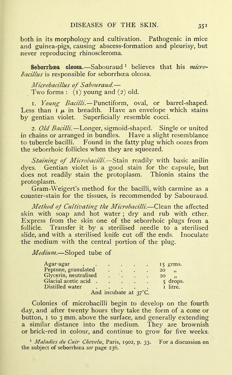 both in its morphology and cultivation. Pathogenic in mice and guinea-pigs, causing abscess-formation and pleurisy, but never reproducing rhinoscleroma. Seborrhoea oleosa.—Sabouraud1 believes that his micro- bacillus is responsible for seborrhoea oleosa. Microbacillus of Sabouraud.— Two forms : (1) young and (2) old. 1. Young Bacilli.—Punctiform, oval, or barrel-shaped. Less than 1 /x in breadth. Have an envelope which stains by gentian violet. Superficially resemble cocci. 2. Old Bacilli.—Longer, sigmoid-shaped. Single or united in chains or arranged in bundles. Have a slight resemblance to tubercle bacilli. Found in the fatty plug which oozes from the seborrhoic follicles when they are squeezed. Staining of Microbacilli.—Stain readily with basic anilin dyes. Gentian violet is a good stain for the capsule, but does not readily stain the protoplasm. Thionin stains the protoplasm. Gram-Weigert’s method for the bacilli, with carmine as a counter-stain for the tissues, is recommended by Sabouraud. Method of Cultivating the Microbacilli.—Clean the affected skin with soap and hot water ; dry and rub with ether. Express from the skin one of the seborrhoic plugs from a follicle. Transfer it by a sterilised needle to a sterilised slide, and with a sterilised knife cut off the ends. Inoculate the medium with the central portion of the plug. Medium.—Sloped tube of Agar-agar 15 grms. Peptone, granulated 20 „ Glycerin, neutralised 20 „ Glacial acetic acid . 5 drops Distilled water And incubate at 37°C. 1 litre. Colonies of microbacilli begin to develop on the fourth day, and after twenty hours they take the form of a cone or button, 1 to 3 mm. above the surface, and generally extending a similar distance into the medium. They are brownish or brick-red in colour, and continue to grow for five weeks. 1 Maladies du Cuir Chevelu, Paris, 1902, p. 33. For a discussion on the subject of seborrhoea see page 236.