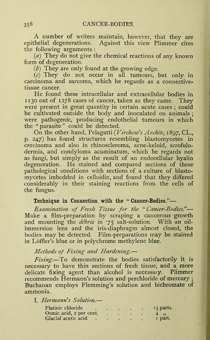 A number of writers maintain, however, that they are epithelial degenerations. Against this view Plimmer cites the following arguments : (a) They do not give the chemical reactions of any known form of degeneration. (b) They are only found at the growing edge. (c) They do not occur in all tumours, but only in carcinoma and sarcoma, which he regards as a connective- tissue cancer. He found these intracellular and extracellular bodies in 1130 out of 1278 cases of cancer, taken as they came. They were present in great quantity in certain acute cases ; could be cultivated outside the body and inoculated on animals ; were pathogenic, producing endothelial tumours in which the “ parasite ” could be detected. On the other hand, Pelagatti ( Virchow's Archiv, 1897, CL., p. 247) has found structures resembling blastomycetes in carcinoma and also in rhinoscleroma, acne-keloid, scrofulo- dermia, and condyloma acuminatum, which he regards not as fungi, but simply as the result of an endocellular hyalin degeneration. He stained and compared sections of these pathological conditions with sections of a culture of blasto- mycetes imbedded in celloidin, and found that they differed considerably in their staining reactions from the cells of the fungus. Technique in Connection with the “ Cancer-Bodies.”— Examination of FresJi Tissue for the “ Cancer-Bodies.”— Make a film-preparation by scraping a cancerous growth and mounting the debris in 75 salt-solution. With an oil- immersion lens and the iris-diaphragm almost closed, the bodies may be detected. Film-preparations may be stained in Loffler’s blue or in polychrome methylene blue. Methods of Fixing and Hardening.— Fixing.—To demonstrate the bodies satisfactorily it is necessary to have thin sections of fresh tissue, and a more delicate fixing agent than alcohol is necessary. Plimmer recommends Hermann’s solution and perchloride of mercury ; Buchanan employs Flemming’s solution and bichromate of ammonia. I. Hermann's Solution.— Platinic chloride 15 parts. Osmic acid, 2 per cent 4 „ Glacial acetic acid 1 part.