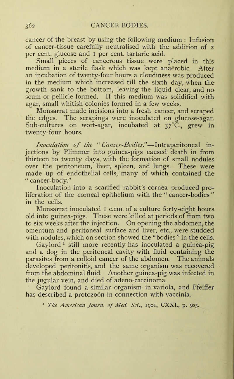 cancer of the breast by using the following medium : Infusion of cancer-tissue carefully neutralised with the addition of 2 per cent, glucose and I per cent, tartaric acid. Small pieces of cancerous tissue were placed in this medium in a sterile flask which was kept anaerobic. After an incubation of twenty-four hours a cloudiness was produced in the medium which increased till the sixth day, when the growth sank to the bottom, leaving the liquid clear, and no scum or pellicle formed. If this medium was solidified with agar, small whitish colonies formed in a few weeks. Monsarrat made incisions into a fresh cancer, and scraped the edges. The scrapings were inoculated on glucose-agar. Sub-cultures on wort-agar, incubated at 37°C., grew in twenty-four hours. Inoculation of the “ Cancer-Bodies'.'—Intraperitoneal in- jections by Plimmer into guinea-pigs caused death in from thirteen to twenty days, with the formation of small nodules over the peritoneum, liver, spleen, and lungs. These were made up of endothelial cells, many of which contained the “ cancer-body.” Inoculation into a scarified rabbit’s cornea produced pro- liferation of the corneal epithelium with the “ cancer-bodies ” in the cells. Monsarrat inoculated I c.cm. of a culture forty-eight hours old into guinea-pigs. These were killed at periods of from two to six weeks after the injection. On opening the abdomen, the omentum and peritoneal surface and liver, etc., were studded with nodules, which on section showed the “bodies” in the cells. Gaylord 1 still more recently has inoculated a guinea-pig and a dog in the peritoneal cavity with fluid containing the parasites from a colloid cancer of the abdomen. The animals developed peritonitis, and the same organism was recovered from the abdominal fluid. Another guinea-pig was infected in the jugular vein, and died of adeno-carcinoma. Gaylord found a similar organism in variola, and Pfeiffer has described a protozoon in connection with vaccinia. 1 The American Journ. of Med. Sci., 1901, CXXI., p. 503.